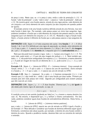6 CAP´ITULO 1. NOC¸ ˜OES DE TEORIA DOS CONJUNTOS
do pre¸co `a vista. Neste caso, se x ´e o pre¸co `a vista, ent˜ao o valor da presta¸c˜ao ´e x/12. A
fun¸c˜ao “valor da presta¸c˜ao” a cada “valor `a vista” x associa o “valor da presta¸c˜ao”, dado por
x/12. De maneira geral, uma fun¸c˜ao associa, atrav´es de uma regra precisa, cada elemento de
um conjunto a um ´unico elemento de outro conjunto (os dois conjuntos em quest˜ao podem
ser iguais).
O exemplo anterior ´e de uma fun¸c˜ao num´erica deﬁnida atrav´es de uma f´ormula, mas nem
toda fun¸c˜ao ´e deste tipo. Por exemplo, cada pessoa possui um ´unico tipo sangu´ıneo, logo,
podemos considerar a fun¸c˜ao que a cada elemento do conjunto das pessoas associa o seu tipo
sangu´ıneo que ´e um elemento do conjunto {A, B, AB, O}. Mudando a regra a fun¸c˜ao muda.
Assim, a fun¸c˜ao anterior ´e diferente da fun¸c˜ao que a cada pessoa associa o tipo sangu´ıneo do
pai.
DEFINIC¸ ˜AO 1.13. Sejam A e B dois conjuntos n˜ao vazios. Uma fun¸c˜ao f : A → B (lˆe-se
fun¸c˜ao f de A em B) ´e deﬁnida por uma regra de associa¸c˜ao, ou rela¸c˜ao, entre elementos de
A e B que a cada x ∈ A associa um ´unico elemento f(x) (lˆe-se f de x) em B, dito imagem
de x por f. O conjunto A ´e o dom´ınio de f enquanto que B ´e o contradom´ınio de f.
Note que n˜ao pode haver exce¸c˜ao `a regra: todo x ∈ A possui uma imagem f(x) ∈ B. Por
outro lado, pode existir y ∈ B que n˜ao seja imagem de nenhum x ∈ A. Note tamb´em que,
dado x ∈ A, n˜ao pode haver ambiguidade com respeito a f(x). Entretanto, o mesmo elemento
y ∈ B pode ser imagem de mais de um elemento de A, i.e., pode ocorrer f(x1) = f(x2) com
x1 = x2.
Exemplo 1.9. Sejam A = {alunos da UFRJ}, B = {n´umeros inteiros}. Como exemplo de
fun¸c˜ao, temos f : A → B que a cada x ∈ A associa seu ano de nascimento. Outro exemplo
´e a fun¸c˜ao g : A → B que a cada x ∈ A associa seu ano de entrada na UFRJ.
Exemplo 1.10. Seja A = {pessoas}. Se a cada x ∈ A fazemos corresponder f(x) ∈ A de
maneira que f(x) seja irm˜ao de x, ent˜ao f n˜ao ´e uma fun¸c˜ao por duas raz˜oes. Primeiro por
exce¸c˜ao pois nem toda pessoa tem irm˜ao. Segundo por ambiguidade pois existem pessoas
que tˆem mais de um irm˜ao.
DEFINIC¸ ˜AO 1.14. Sejam f, g : A → B duas fun¸c˜oes. Dizemos que f e g s˜ao iguais se
s˜ao dadas pela mesma regra de associa¸c˜ao, ou seja, se
f(x) = g(x) ∀x ∈ A.
A condi¸c˜ao acima s´o tem sentido (podendo ser falsa) se f e g tiverem o mesmo dom´ınio (no
caso A). No entanto, ´e dispens´avel que f e g tenham o mesmo contradom´ınio. Por esta
raz˜ao, podemos considerar iguais duas fun¸c˜oes de contradom´ınios diferentes. Desta forma, a
fun¸c˜ao
h : {alunos da UFRJ} → {n´umeros inteiros positivos},
que a cada x ∈ {alunos da UFRJ} associa seu ano de entrada na UFRJ ´e igual a fun¸c˜ao g
do Exemplo 1.9. Mais delicado ´e considerar que fun¸c˜oes de dom´ınios diferentes sejam iguais.
Entretanto, cometemos este abuso quando, por exemplo, o dom´ınio de uma fun¸c˜ao cont´em o
dom´ınio da outra. Quando a prudˆencia mandar, devemos lidar com os conceitos de restri¸c˜ao
e extens˜ao.
 