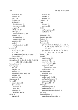 186 ´INDICE REMISSIVO
enumer´avel, 17
fechado, 92
ﬁnito, 17
fronteira, 98
ilimitado, 25
inferiormente, 25
superiormente, 25
imagem, 7
inﬁnito, 17, 28
interse¸c˜ao, 3
distributividade da, 10
limitado, 25
inferiormente, 25
superiormente, 25
quociente, 82
uni˜ao, 3
distributividade da, 10
vazio, 2
Constante
π, 68, 79, 152, 178
e, 67, 72
Φ (de Fibonacci) ou raz˜ao ´aurea, 73
γ (de Euler), 73
Contra¸c˜ao, 113, 131
Contradi¸c˜ao, 2, 16, 38, 40, 47, 55, 67, 69, 92,
94, 96, 110, 111, 114, 153
Contradom´ınio, 6
Convergˆencia
Lp
, 164
integral, 164
pontual, 163
quase todo ponto (qtp), 164
simples, 163
uniforme, 164
Coordenada, 4
Corpo, 24
arquimediano, 26
dos n´umeros
racionais, 24
reais, 46
ordenado, 25
completo, 44, 46
Corte, 37
inverso, 42
m´odulo, 40
oposto, 39
racional, 37
Cosseno, 176
Cota
inferior, 25
superior, 25
Crit´erio
da Compara¸c˜ao, 66
de Leibniz, 78
D’Alembert, 66
Darboux, 136, 139
Dedekin, 28
Dedekind, 36
Demonstra¸c˜ao
por absurdo ou contradi¸c˜ao, 2, 16, 38, 40,
47, 55, 67, 69, 92, 94, 96, 110, 111,
114, 153
por indu¸c˜ao, 15, 16, 51, 58, 75, 83, 91,
113, 128, 136, 138, 159, 161
Denso, 95, 99
Derivada
da diferen¸ca, 122
da soma, 122
de uma fun¸c˜ao, 122
em um ponto, 122
do produto, 122
por constante, 122
do quociente, 122
Descontinuidade
remov´ıvel, 116
Desigualdade
de Bernoulli, 27, 71
de Cauchy-Schwarz, 79
de Jensen, 135, 160
triangular, 50, 168
Diferen¸ca
de dois conjuntos, 4
de sequˆencias, 70
sim´etrica de dois conjuntos, 10
Dini, 165
Distributividade, 24
da uni˜ao e da interse¸c˜ao, 10
 