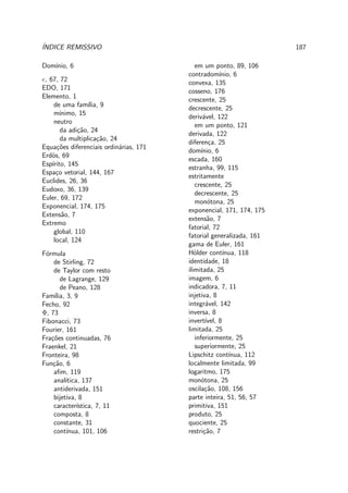 ´INDICE REMISSIVO 187
Dom´ınio, 6
e, 67, 72
EDO, 171
Elemento, 1
de uma fam´ılia, 9
m´ınimo, 15
neutro
da adi¸c˜ao, 24
da multiplica¸c˜ao, 24
Equa¸c˜oes diferenciais ordin´arias, 171
Erd¨os, 69
Esp´ırito, 145
Espa¸co vetorial, 144, 167
Euclides, 26, 36
Eudoxo, 36, 139
Euler, 69, 172
Exponencial, 174, 175
Extens˜ao, 7
Extremo
global, 110
local, 124
F´ormula
de Stirling, 72
de Taylor com resto
de Lagrange, 129
de Peano, 128
Fam´ılia, 3, 9
Fecho, 92
Φ, 73
Fibonacci, 73
Fourier, 161
Fra¸c˜oes continuadas, 76
Fraenkel, 21
Fronteira, 98
Fun¸c˜ao, 6
aﬁm, 119
anal´ıtica, 137
antiderivada, 151
bijetiva, 8
caracter´ıstica, 7, 11
composta, 8
constante, 31
cont´ınua, 101, 106
em um ponto, 89, 106
contradom´ınio, 6
convexa, 135
cosseno, 176
crescente, 25
decrescente, 25
deriv´avel, 122
em um ponto, 121
derivada, 122
diferen¸ca, 25
dom´ınio, 6
escada, 160
estranha, 99, 115
estritamente
crescente, 25
decrescente, 25
mon´otona, 25
exponencial, 171, 174, 175
extens˜ao, 7
fatorial, 72
fatorial generalizada, 161
gama de Euler, 161
H¨older cont´ınua, 118
identidade, 18
ilimitada, 25
imagem, 6
indicadora, 7, 11
injetiva, 8
integr´avel, 142
inversa, 8
invert´ıvel, 8
limitada, 25
inferiormente, 25
superiormente, 25
Lipschitz cont´ınua, 112
localmente limitada, 99
logaritmo, 175
mon´otona, 25
oscila¸c˜ao, 108, 156
parte inteira, 51, 56, 57
primitiva, 151
produto, 25
quociente, 25
restri¸c˜ao, 7
 