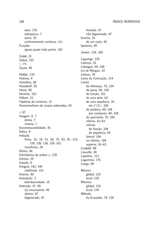 188 ´INDICE REMISSIVO
seno, 176
sobrejetiva, 7
soma, 25
uniformemente cont´ınua, 111
Fun¸c˜oes
iguais quase todo ponto, 162
G¨odel, 21
Galois, 152
γ, 73
Gauss, 49
H¨older, 118
Halmos, 4
Hamilton, 86
Hausdorﬀ, 55
Heine, 94
Hermite, 152
Hilbert, 21
Hip´otese do cont´ınuo, 21
Homomorﬁsmo de corpos ordenados, 43
i, 67
Imagem, 6, 7
direta, 7
inversa, 7
Incomensurabilidade, 35
´Indice, 9
Indu¸c˜ao
ﬁnita, 15, 16, 51, 58, 75, 83, 91, 113,
128, 136, 138, 159, 161
transﬁnita, 29
´Inﬁmo, 46
Inﬁnit´esimo de ordem n, 129
Inﬁnito, 10
Inje¸c˜ao, 8
Integral, 142, 149
indeﬁnida, 151
Interior, 90
Interse¸c˜ao, 3
distributividade, 10
Intervalo, 47, 90
(s) encaixantes, 48
aberto, 47
degenerado, 47
fechado, 47
n˜ao degenerado, 47
Inverso, 24
de um corte, 42
Ipanema, 89
Jensen, 135, 160
Lagrange, 129
Lattices, 31
Lebesgue, 94, 156
Lei de Morgan, 10
Leibniz, 78
Lema da Contra¸c˜ao, 114
Limite
da diferen¸ca, 70, 104
da soma, 60, 104
de fun¸c˜ao, 101
de uma s´erie, 63
de uma sequˆencia, 55
em C(K), 168
do produto, 60, 104
por constante, 60, 104
do quociente, 70, 104
inferior, 61–63
inﬁnito
de fun¸c˜ao, 104
de sequˆencia, 59
lateral, 104
no inﬁnito, 104
superior, 61–63
Lindel¨of, 99
Liouville, 49
Lipschitz, 112
Logaritmo, 175
Longe, 89
M´ınimo
global, 110
local, 124
M´aximo
global, 110
local, 124
M´etodo
da Exaust˜ao, 79, 139
 