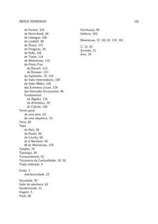 ´INDICE REMISSIVO 191
de Fermat, 124
de Heine-Borel, 94
de Lebesgue, 156
de Lindel¨of, 99
de Peano, 173
de Pit´agoras, 35
de Rolle, 126
de Tietze, 114
de Weierstrass, 110
do Ponto Fixo
de Banach, 113
de Brouwer, 112
do Sandu´ıche, 70, 114
do Valor Intermedi´ario, 109
do Valor M´edio, 126
dos Extremos Locais, 124
dos Intervalos Encaixantes, 48
Fundamental
da ´Algebra, 135
da Aritm´etica, 20
do C´alculo, 150
Termo geral
de uma s´erie, 63
de uma sequˆencia, 53
Terra, 89
Teste
da Raiz, 68
da Raz˜ao, 66
de Cauchy, 68
de d’Alembert, 66
M de Weierstrass, 179
Toeplitz, 74
Topologia, 89
Transcendentes, 52
Tricotomia da Cardinalidade, 19, 30
Tripla ordenada, 4
Uni˜ao, 3
distributividade, 10
Vacuidade, 92
Valor de aderˆencia, 63
Vandermonde, 11
Viagem, 5
Vitali, 86
Vizinhan¸ca, 90
Volterra, 150
Weierstrass, 57, 59, 63, 179, 181
Z, 15, 83
Zermelo, 21
Zero, 24
 