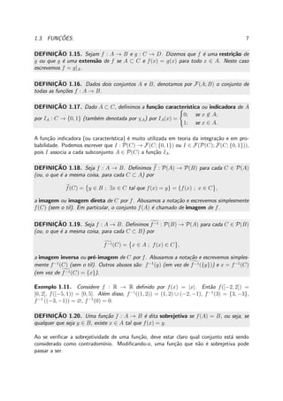 1.3. FUNC¸ ˜OES. 7
DEFINIC¸ ˜AO 1.15. Sejam f : A → B e g : C → D. Dizemos que f ´e uma restri¸c˜ao de
g ou que g ´e uma extens˜ao de f se A ⊂ C e f(x) = g(x) para todo x ∈ A. Neste caso
escrevemos f = g|A.
DEFINIC¸ ˜AO 1.16. Dados dois conjuntos A e B, denotamos por F(A; B) o conjunto de
todas as fun¸c˜oes f : A → B.
DEFINIC¸ ˜AO 1.17. Dado A ⊂ C, deﬁnimos a fun¸c˜ao caracter´ıstica ou indicadora de A
por IA : C → {0, 1} (tamb´em denotada por χA) por IA(x) =
0; se x ∈ A;
1; se x ∈ A.
A fun¸c˜ao indicadora (ou caracter´ıstica) ´e muito utilizada em teoria da integra¸c˜ao e em pro-
babilidade. Podemos escrever que I : P(C) → F(C; {0, 1}) ou I ∈ F(P(C); F(C; {0, 1})),
pois I associa a cada subconjunto A ∈ P(C) a fun¸c˜ao IA.
DEFINIC¸ ˜AO 1.18. Seja f : A → B. Deﬁnimos f : P(A) → P(B) para cada C ∈ P(A)
(ou, o que ´e a mesma coisa, para cada C ⊂ A) por
f(C) = y ∈ B ; ∃x ∈ C tal que f(x) = y} = {f(x) ; x ∈ C ,
a imagem ou imagem direta de C por f. Abusamos a nota¸c˜ao e escrevemos simplesmente
f(C) (sem o til). Em particular, o conjunto f(A) ´e chamado de imagem de f.
DEFINIC¸ ˜AO 1.19. Seja f : A → B. Deﬁnimos f−1 : P(B) → P(A) para cada C ∈ P(B)
(ou, o que ´e a mesma coisa, para cada C ⊂ B) por
f−1(C) = x ∈ A ; f(x) ∈ C ,
a imagem inversa ou pr´e-imagem de C por f. Abusamos a nota¸c˜ao e escrevemos simples-
mente f−1
(C) (sem o til). Outros abusos s˜ao: f−1
(y) (em vez de f−1({y})) e x = f−1
(C)
(em vez de f−1(C) = {x}).
Exemplo 1.11. Considere f : R → R deﬁnido por f(x) = |x|. Ent˜ao f([−2, 2]) =
[0, 2], f([−5, 1)) = [0, 5]. Al´em disso, f−1
((1, 2)) = (1, 2) ∪ (−2, −1), f−1
(3) = {3, −3},
f−1
((−3, −1)) = ∅, f−1
(0) = 0.
DEFINIC¸ ˜AO 1.20. Uma fun¸c˜ao f : A → B ´e dita sobrejetiva se f(A) = B, ou seja, se
qualquer que seja y ∈ B, existe x ∈ A tal que f(x) = y.
Ao se veriﬁcar a sobrejetividade de uma fun¸c˜ao, deve estar claro qual conjunto est´a sendo
considerado como contradom´ınio. Modiﬁcando-o, uma fun¸c˜ao que n˜ao ´e sobrejetiva pode
passar a ser.
 