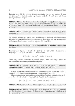 8 CAP´ITULO 1. NOC¸ ˜OES DE TEORIA DOS CONJUNTOS
Exemplo 1.12. Seja A = {a, b}. A fun¸c˜ao f, deﬁnida por f(x) = x para todo x ∈ A, n˜ao ´e
sobrejetiva de A em {a, b, c} mas ´e sobrejetiva de A em {a, b}. De modo geral, toda fun¸c˜ao
´e sobrejetiva na sua imagem.
DEFINIC¸ ˜AO 1.21. Uma fun¸c˜ao f : A → B ´e dita injetiva ou inje¸c˜ao se para quaisquer
x, y ∈ A tais que x = y temos f(x) = f(y), ou equivalentemente, se x, y ∈ A s˜ao tais que
f(x) = f(y), ent˜ao x = y; ou ainda, se para todo y ∈ f(A) existe um ´unico x ∈ A tal que
f(x) = y.
DEFINIC¸ ˜AO 1.22. Dizemos que a fun¸c˜ao f tem a propriedade P em A se f|A tem a
propriedade P.
Por exemplo, dizer que f ´e injetiva em A signiﬁca que f|A ´e injetiva. Isto ´e muito usual,
sobretudo em conversas informais entre matem´aticos. Entretanto, isto deve ser usado com
cuidado para n˜ao cairmos em armadilhas (veja exerc´ıcio 10, p.115).
DEFINIC¸ ˜AO 1.23. Uma fun¸c˜ao f : A → B ´e dita bijetiva ou bije¸c˜ao se ela ´e injetiva e
sobrejetiva.
Exemplo 1.13. Sejam A = {1, 2, 3}, B = {2, 4, 6} e C = {1, 4, 9, 16}. Consideremos as
fun¸c˜oes f : A → B, g : A → C e h : A → A deﬁnidas por
f(x) = 2x, g(x) = x2
, h(x) = 2 ∀x ∈ A.
Temos que f ´e injetiva e sobrejetiva e, portanto, bijetiva. Temos ainda que g ´e injetiva mas
n˜ao ´e sobrejetiva e h n˜ao ´e injetiva e nem sobrejetiva.
DEFINIC¸ ˜AO 1.24. Sejam f : A → B e g : C → D tais que f(A) ⊂ C. Deﬁnimos a
fun¸c˜ao composta g ◦ f : A → D que a cada x ∈ A associa g f(x) ∈ D.
A deﬁni¸c˜ao anterior faz sentido pois dado x ∈ A temos que f(x) ∈ f(A) e como f(A) ⊂ C
temos f(x) ∈ C. Neste caso podemos aplicar g e encontrar g(f(x)) ∈ D.
Observamos ainda que a opera¸c˜ao de composi¸c˜ao de fun¸c˜oes ´e associativa, i.e., se f :
A → B, g : C → D e h : E → F com f(A) ⊂ C e g(C) ⊂ E, ent˜ao temos
(h ◦ g) ◦ f (x) = (h ◦ (g ◦ f))(x) = h(g(f(x))) ∀x ∈ A.
DEFINIC¸ ˜AO 1.25. Para f : A → A deﬁnimos fn
: A → A por fn
= f ◦ · · · ◦ f (n vezes).
DEFINIC¸ ˜AO 1.26. Sejam f : A → B e g : B → A tais que (g ◦ f)(x) = x para todo
x ∈ A e (f ◦ g)(y) = y para todo y ∈ B. Dizemos que f ´e invert´ıvel, que g ´e a inversa de
f e escrevemos g = f−1
.
 