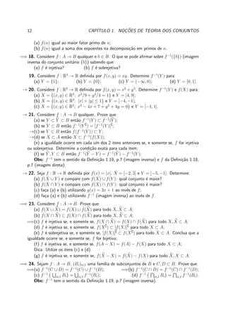 12 CAP´ITULO 1. NOC¸ ˜OES DE TEORIA DOS CONJUNTOS
(a) f(n) igual ao maior fator primo de n;
(b) f(n) igual a soma dos expoentes na decomposi¸c˜ao em primos de n.
=⇒ 18. Considere f : A → B qualquer e b ∈ B. O que se pode aﬁrmar sobre f−1
({b}) (imagem
inversa do conjunto unit´ario {b}) sabendo que:
(a) f ´e injetiva? (b) f ´e sobrejetiva?
19. Considere f : R2
→ R deﬁnida por f(x, y) = xy. Determine f−1
(Y ) para:
(a) Y = {1}; (b) Y = {0}; (c) Y = (−∞, 0); (d) Y = [0, 1].
→ 20. Considere f : R2
→ R deﬁnida por f(x, y) = x2
+ y2
. Determine f−1
(Y ) e f(X) para:
(a) X = {(x, y) ∈ R2
; x2
/9 + y2
/4 = 1} e Y = [4, 9];
(b) X = {(x, y) ∈ R2
; |x| + |y| ≤ 1} e Y = [−4, −1];
(c) X = {(x, y) ∈ R2
; x2
− 4x + 7 + y2
+ 4y = 0} e Y = [−1, 1].
→ 21. Considere f : A → B qualquer. Prove que:
(a) se Y ⊂ Y ⊂ B ent˜ao f−1
(Y ) ⊂ f−1
(Y );
(b) se Y ⊂ B ent˜ao f−1
(Y ∁
) = [f−1
(Y )]∁
;
→(c) se Y ⊂ B ent˜ao f(f−1
(Y )) ⊂ Y ;
→(d) se X ⊂ A ent˜ao X ⊂ f−1
(f(X));
(e) a igualdade ocorre em cada um dos 2 itens anteriores se, e somente se, f for injetiva
ou sobrejetiva. Determine a condi¸c˜ao exata para cada item;
(f) se Y , Y ⊂ B ent˜ao f−1
(Y − Y ) = f−1
(Y ) − f−1
(Y ).
Obs: f−1
tem o sentido da Deﬁni¸c˜ao 1.19, p.7 (imagem inversa) e f da Deﬁni¸c˜ao 1.18,
p.7 (imagem direta).
→ 22. Seja f : R → R deﬁnida por f(x) = |x|, X = [−2, 3] e Y = [−5, −1]. Determine:
(a) f(X ∪ Y ) e compare com f(X) ∪ f(Y ): qual conjunto ´e maior?
(b) f(X ∩ Y ) e compare com f(X) ∩ f(Y ): qual conjunto ´e maior?
(c) fa¸ca (a) e (b) utilizando g(x) = 3x + 1 ao inv´es de f;
(d) fa¸ca (a) e (b) utilizando f−1
(imagem inversa) ao inv´es de f.
=⇒ 23. Considere f : A → B. Prove que:
(a) f(X ∪ X) = f(X) ∪ f(X) para todo X, X ⊂ A;
(b) f(X ∩ X) ⊂ f(X) ∩ f(X) para todo X, X ⊂ A;
=⇒(c) f ´e injetiva se, e somente se, f(X ∩ X) = f(X) ∩ f(X) para todo X, X ⊂ A;
(d) f ´e injetiva se, e somente se, f(X∁
) ⊂ [f(X)]∁
para todo X ⊂ A;
(e) f ´e sobrejetiva se, e somente se, [f(X)]∁
⊂ f(X∁
) para todo X ⊂ A. Conclua que a
igualdade ocorre se, e somente se, f for bijetiva;
(f) f ´e injetiva se, e somente se, f(A − X) = f(A) − f(X) para todo X ⊂ A;
Dica: Utilize os itens (c) e (d).
(g) f ´e injetiva se, e somente se, f(X − X) = f(X) − f(X) para todo X, X ⊂ A.
=⇒ 24. Sejam f : A → B, (Bi)i∈I uma fam´ılia de subconjuntos de B e C, D ⊂ B. Prove que:
=⇒(a) f−1
(C ∪ D) = f−1
(C) ∪ f−1
(D); =⇒(b) f−1
(C ∩ D) = f−1
(C) ∩ f−1
(D);
(c) f−1
i∈I Bi = i∈I f−1
(Bi); (d) f−1
i∈I Bi = i∈I f−1
(Bi).
Obs: f−1
tem o sentido da Deﬁni¸c˜ao 1.19, p.7 (imagem inversa).
 