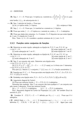1.5. EXERC´ICIOS. 13
25. Seja f : A → B. Prove que f ´e injetiva se, e somente se, f
i∈I
Ai =
i∈I
f(Ai) para
toda fam´ılia (Ai)i∈I de subconjuntos de A.
=⇒ 26. Seja f restri¸c˜ao da fun¸c˜ao g. Prove que:
(a) se g ´e injetiva ent˜ao f ´e injetiva; (b) a rec´ıproca ´e falsa.
27. Seja f : A → B. Prove que f ´e invert´ıvel se e somente se f ´e bijetiva.
=⇒ 28. Prove que existe f : A → B injetiva se, e somente se, existe g : B → A sobrejetiva.
29. Prove que dados dois conjuntos A e B existem A e B disjuntos tais que existe bije¸c˜ao
de A com A e bije¸c˜ao de B com B.
Dica: Tome x ∈ A ∪ B e considere o produto cartesiano de {x} com A e B.
1.5.3 Fun¸c˜oes entre conjuntos de fun¸c˜oes
=⇒ 30. Determine se existe inje¸c˜ao, sobreje¸c˜ao ou bije¸c˜ao de F(X; Y ) em F(X; W) se:
=⇒(a) Y ⊂ W; (b) existe inje¸c˜ao de Y em W;
(c) existe sobreje¸c˜ao de Y em W; (d) existe bije¸c˜ao de Y em W.
=⇒ 31. Determine se existe inje¸c˜ao, sobreje¸c˜ao ou bije¸c˜ao de F(X; W) em F(Y ; W) se:
=⇒(a) X ⊂ Y ; (b) existe inje¸c˜ao de X em Y ;
(c) existe sobreje¸c˜ao de X em Y ; (d) existe bije¸c˜ao de X em Y .
=⇒ 32. Seja X um conjunto n˜ao vazio. Determine uma bije¸c˜ao entre:
=⇒(a) F({1, 2}; X) e X × X;
(b) F(A; X) e XN
= N
n=1 X = X ×· · ·×X (N vezes), se A ´e ﬁnito com N elementos;
=⇒(c) P(X) e F(X; {0, 1}).
Dica para (c): Associe a f o conjunto f−1
({1}) ou a A ⊂ X a fun¸c˜ao caracter´ıstica IA.
33. Suponha que B ∩C = ∅. Prove que existe uma bije¸c˜ao entre F(B ∪C; A) e F(B; A)×
F(C; A) ([T] p.11 no.5.5).
→ 34. Estabele¸ca uma bije¸c˜ao entre F(A × B; C) e F(A; F(B; C)) ([L] p.24 no.21).
35. (argumento diagonal de Cantor)
(a) Prove que nenhuma fun¸c˜ao ϕ : N → F(N; {0, 1}) ´e sobrejetiva.
Generalize este resultado: Seja X um conjunto n˜ao-vazio qualquer e Y um conjunto com
pelo menos 2 elementos. Prove que nenhuma fun¸c˜ao:
(b) ϕ : X → F(X; Y ) ´e sobrejetiva; (c) ψ : X → P(X) ´e sobrejetiva.
Dica: Argumento diagonal de Cantor da Proposi¸c˜ao 2.11, p.20. Ver tamb´em Dica1 do
exerc´ıcio 8, p.27.
36. Considere Ψ : F(Z; Y ) × Z → Y deﬁnida por Ψ(ω, z) = ω(z). Prove que Ψ ´e
sobrejetiva.
♯ 37. (dif´ıcil) Dado u = {t1, . . . , tn} ⊂ R (assumimos que t1 < t2 < · · · < tn), n ∈ N,
deﬁnimos Pu : F(R; R) → Rn
por Puf = (f(t1), . . . , f(tn)) ∈ Rn
. Agora para cada
 
