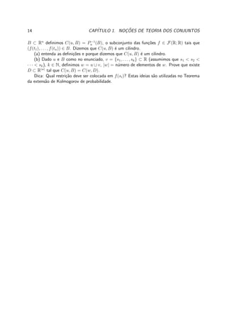 14 CAP´ITULO 1. NOC¸ ˜OES DE TEORIA DOS CONJUNTOS
B ⊂ Rn
deﬁnimos C(u, B) = P−1
u (B), o subconjunto das fun¸c˜oes f ∈ F(R; R) tais que
(f(t1), . . . , f(tn)) ∈ B. Dizemos que C(u, B) ´e um cilindro.
(a) entenda as deﬁni¸c˜oes e porque dizemos que C(u, B) ´e um cilindro.
(b) Dado u e B como no enunciado, v = {s1, . . . , sk} ⊂ R (assumimos que s1 < s2 <
· · · < sk), k ∈ N, deﬁnimos w = u ∪ v, |w| = n´umero de elementos de w. Prove que existe
D ⊂ R|w|
tal que C(u, B) = C(w, D).
Dica: Qual restri¸c˜ao deve ser colocada em f(si)? Estas ideias s˜ao utilizadas no Teorema
da extens˜ao de Kolmogorov de probabilidade.
 
