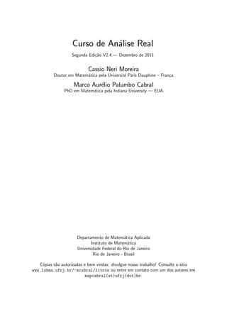 Curso de An´alise Real
Segunda Edi¸c˜ao V2.4 — Dezembro de 2011
Cassio Neri Moreira
Doutor em Matem´atica pela Universit´e Paris Dauphine – Fran¸ca
Marco Aur´elio Palumbo Cabral
PhD em Matem´atica pela Indiana University — EUA
Departamento de Matem´atica Aplicada
Instituto de Matem´atica
Universidade Federal do Rio de Janeiro
Rio de Janeiro - Brasil
C´opias s˜ao autorizadas e bem vindas: divulgue nosso trabalho! Consulte o s´ıtio
www.labma.ufrj.br/~mcabral/livros ou entre em contato com um dos autores em
mapcabral(at)ufrj(dot)br.
 