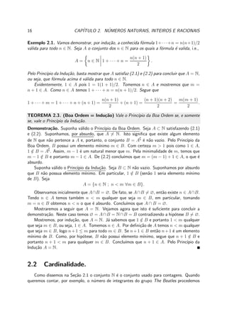 16 CAP´ITULO 2. N´UMEROS NATURAIS, INTEIROS E RACIONAIS
Exemplo 2.1. Vamos demonstrar, por indu¸c˜ao, a conhecida f´ormula 1+· · ·+n = n(n+1)/2
v´alida para todo n ∈ N. Seja A o conjunto dos n ∈ N para os quais a f´ormula ´e valida, i.e.,
A = n ∈ N 1 + · · · + n =
n(n + 1)
2
.
Pelo Princ´ıpio da Indu¸c˜ao, basta mostrar que A satisfaz (2.1) e (2.2) para concluir que A = N,
ou seja, que f´ormula acima ´e v´alida para todo n ∈ N.
Evidentemente, 1 ∈ A pois 1 = 1(1 + 1)/2. Tomemos n ∈ A e mostremos que m =
n + 1 ∈ A. Como n ∈ A temos 1 + · · · + n = n(n + 1)/2. Segue que
1 + · · · + m = 1 + · · · + n + (n + 1) =
n(n + 1)
2
+ (n + 1) =
(n + 1)(n + 2)
2
=
m(m + 1)
2
.
TEOREMA 2.3. (Boa Ordem = Indu¸c˜ao) Vale o Princ´ıpio da Boa Ordem se, e somente
se, vale o Princ´ıpio da Indu¸c˜ao.
Demonstra¸c˜ao. Suponha v´alido o Princ´ıpio da Boa Ordem. Seja A ⊂ N satisfazendo (2.1)
e (2.2). Suponhamos, por absurdo, que A = N. Isto signiﬁca que existe algum elemento
de N que n˜ao pertence a A e, portanto, o conjunto B = A∁
´e n˜ao vazio. Pelo Princ´ıpio da
Boa Ordem, B possui um elemento m´ınimo m ∈ B. Com certeza m > 1 pois como 1 ∈ A,
1 /∈ B = A∁
. Assim, m − 1 ´e um natural menor que m. Pela minimalidade de m, temos que
m − 1 /∈ B e portanto m − 1 ∈ A. De (2.2) conclu´ımos que m = (m − 1) + 1 ∈ A, o que ´e
absurdo.
Suponha v´alido o Princ´ıpio da Indu¸c˜ao. Seja B ⊂ N n˜ao vazio. Suponhamos por absurdo
que B n˜ao possua elemento m´ınimo. Em particular, 1 /∈ B (sen˜ao 1 seria elemento m´ınimo
de B). Seja
A = {n ∈ N ; n < m ∀m ∈ B}.
Observamos inicialmente que A∩B = ∅. De fato, se A∩B = ∅, ent˜ao existe n ∈ A∩B.
Tendo n ∈ A temos tamb´em n < m qualquer que seja m ∈ B, em particular, tomando
m = n ∈ B obtemos n < n o que ´e absurdo. Conclu´ımos que A ∩ B = ∅.
Mostraremos a seguir que A = N. Vejamos agora que isto ´e suﬁciente para concluir a
demonstra¸c˜ao. Neste caso temos ∅ = A∩B = N∩B = B contradizendo a hip´otese B = ∅.
Mostremos, por indu¸c˜ao, que A = N. J´a sabemos que 1 /∈ B e portanto 1 < m qualquer
que seja m ∈ B, ou seja, 1 ∈ A. Tomemos n ∈ A. Por deﬁni¸c˜ao de A temos n < m qualquer
que seja m ∈ B, logo n+1 ≤ m para todo m ∈ B. Se n+1 ∈ B ent˜ao n+1 ´e um elemento
m´ınimo de B. Como, por hip´otese, B n˜ao possui elemento m´ınimo, segue que n + 1 /∈ B e
portanto n + 1 < m para qualquer m ∈ B. Conclu´ımos que n + 1 ∈ A. Pelo Princ´ıpio da
Indu¸c˜ao A = N.
2.2 Cardinalidade.
Como dissemos na Se¸c˜ao 2.1 o conjunto N ´e o conjunto usado para contagens. Quando
queremos contar, por exemplo, o n´umero de integrantes do grupo The Beatles procedemos
 