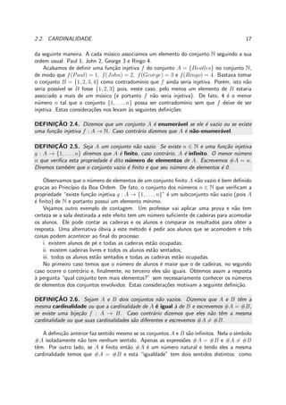 2.2. CARDINALIDADE. 17
da seguinte maneira. A cada m´usico associamos um elemento do conjunto N seguindo a sua
ordem usual: Paul 1, John 2, George 3 e Ringo 4.
Acabamos de deﬁnir uma fun¸c˜ao injetiva f do conjunto A = {Beatles} no conjunto N,
de modo que f(Paul) = 1, f(John) = 2, f(George) = 3 e f(Ringo) = 4. Bastava tomar
o conjunto B = {1, 2, 3, 4} como contradom´ınio que f ainda seria injetiva. Por´em, isto n˜ao
seria poss´ıvel se B fosse {1, 2, 3} pois, neste caso, pelo menos um elemento de B estaria
associado a mais de um m´usico (e portanto f n˜ao seria injetiva). De fato, 4 ´e o menor
n´umero n tal que o conjunto {1, . . . , n} possa ser contradom´ınio sem que f deixe de ser
injetiva. Estas considera¸c˜oes nos levam `as seguintes deﬁni¸c˜oes:
DEFINIC¸ ˜AO 2.4. Dizemos que um conjunto A ´e enumer´avel se ele ´e vazio ou se existe
uma fun¸c˜ao injetiva f : A → N. Caso contr´ario dizemos que A ´e n˜ao-enumer´avel.
DEFINIC¸ ˜AO 2.5. Seja A um conjunto n˜ao vazio. Se existe n ∈ N e uma fun¸c˜ao injetiva
g : A → {1, . . . , n} diremos que A ´e ﬁnito, caso contr´ario, A ´e inﬁnito. O menor n´umero
n que veriﬁca esta propriedade ´e dito n´umero de elementos de A. Escrevemos #A = n.
Diremos tamb´em que o conjunto vazio ´e ﬁnito e que seu n´umero de elementos ´e 0.
Observamos que o n´umero de elementos de um conjunto ﬁnito A n˜ao vazio ´e bem deﬁnido
gra¸cas ao Princ´ıpio da Boa Ordem. De fato, o conjunto dos n´umeros n ∈ N que veriﬁcam a
propriedade “existe fun¸c˜ao injetiva g : A → {1, . . . , n}” ´e um subconjunto n˜ao vazio (pois A
´e ﬁnito) de N e portanto possui um elemento m´ınimo.
Vejamos outro exemplo de contagem. Um professor vai aplicar uma prova e n˜ao tem
certeza se a sala destinada a este efeito tem um n´umero suﬁciente de cadeiras para acomodar
os alunos. Ele pode contar as cadeiras e os alunos e comparar os resultados para obter a
resposta. Uma alternativa ´obvia a este m´etodo ´e pedir aos alunos que se acomodem e trˆes
coisas podem acontecer ao ﬁnal do processo:
i. existem alunos de p´e e todas as cadeiras est˜ao ocupadas;
ii. existem cadeiras livres e todos os alunos est˜ao sentados;
iii. todos os alunos est˜ao sentados e todas as cadeiras est˜ao ocupadas.
No primeiro caso temos que o n´umero de alunos ´e maior que o de cadeiras, no segundo
caso ocorre o contr´ario e, ﬁnalmente, no terceiro eles s˜ao iguais. Obtemos assim a resposta
`a pergunta “qual conjunto tem mais elementos?” sem necessariamente conhecer os n´umeros
de elementos dos conjuntos envolvidos. Estas considera¸c˜oes motivam a seguinte deﬁni¸c˜ao.
DEFINIC¸ ˜AO 2.6. Sejam A e B dois conjuntos n˜ao vazios. Dizemos que A e B tˆem a
mesma cardinalidade ou que a cardinalidade de A ´e igual `a de B e escrevemos #A = #B,
se existe uma bije¸c˜ao f : A → B. Caso contr´ario dizemos que eles n˜ao tˆem a mesma
cardinalidade ou que suas cardinalidades s˜ao diferentes e escrevemos #A = #B.
A deﬁni¸c˜ao anterior faz sentido mesmo se os conjuntos A e B s˜ao inﬁnitos. Nela o s´ımbolo
#A isoladamente n˜ao tem nenhum sentido. Apenas as express˜oes #A = #B e #A = #B
tˆem. Por outro lado, se A ´e ﬁnito ent˜ao #A ´e um n´umero natural e tendo eles a mesma
cardinalidade temos que #A = #B e esta “igualdade” tem dois sentidos distintos: como
 
