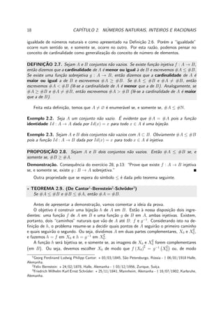 18 CAP´ITULO 2. N´UMEROS NATURAIS, INTEIROS E RACIONAIS
igualdade de n´umeros naturais e como apresentado na Deﬁni¸c˜ao 2.6. Por´em a “igualdade”
ocorre num sentido se, e somente se, ocorre no outro. Por esta raz˜ao, podemos pensar no
conceito de cardinalidade como generaliza¸c˜ao do conceito de n´umero de elementos.
DEFINIC¸ ˜AO 2.7. Sejam A e B conjuntos n˜ao vazios. Se existe fun¸c˜ao injetiva f : A → B,
ent˜ao dizemos que a cardinalidade de A ´e menor ou igual `a de B e escrevemos #A ≤ #B.
Se existe uma fun¸c˜ao sobrejetiva g : A → B, ent˜ao dizemos que a cardinalidade de A ´e
maior ou igual a de B e escrevemos #A ≥ #B. Se #A ≤ #B e #A = #B, ent˜ao
escrevemos #A < #B (lˆe-se a cardinalidade de A ´e menor que a de B). Analogamente, se
#A ≥ #B e #A = #B, ent˜ao escrevemos #A > #B (lˆe-se a cardinalidade de A ´e maior
que a de B).
Feita esta deﬁni¸c˜ao, temos que A = ∅ ´e enumer´avel se, e somente se, #A ≤ #N.
Exemplo 2.2. Seja A um conjunto n˜ao vazio. ´E evidente que #A = #A pois a fun¸c˜ao
identidade Id : A → A dada por Id(x) = x para todo x ∈ A ´e uma bije¸c˜ao.
Exemplo 2.3. Sejam A e B dois conjuntos n˜ao vazios com A ⊂ B. Obviamente #A ≤ #B
pois a fun¸c˜ao Id : A → B dada por Id(x) = x para todo x ∈ A ´e injetiva.
PROPOSIC¸ ˜AO 2.8. Sejam A e B dois conjuntos n˜ao vazios. Ent˜ao #A ≤ #B se, e
somente se, #B ≥ #A.
Demonstra¸c˜ao. Consequˆencia do exerc´ıcio 28, p.13: “Prove que existe f : A → B injetiva
se, e somente se, existe g : B → A sobrejetiva.”
Outra propriedade que se espera do s´ımbolo ≤ ´e dada pelo teorema seguinte.
⋆ TEOREMA 2.9. (De Cantor1
-Bernstein2
-Schr¨oder3
)
Se #A ≤ #B e #B ≤ #A, ent˜ao #A = #B.
Antes de apresentar a demonstra¸c˜ao, vamos comentar a ideia da prova.
O objetivo ´e construir uma bije¸c˜ao h de A em B. Est˜ao `a nossa disposi¸c˜ao dois ingre-
dientes: uma fun¸c˜ao f de A em B e uma fun¸c˜ao g de B em A, ambas injetivas. Existem,
portanto, dois “caminhos” naturais que v˜ao de A at´e B: f e g−1
. Considerando isto na de-
ﬁni¸c˜ao de h, o problema resume-se a decidir quais pontos de A seguir˜ao o primeiro caminho
e quais seguir˜ao o segundo. Ou seja, dividimos A em duas partes complementares, X0 e X∁
0 ,
e fazemos h = f em X0 e h = g−1
em X∁
0.
A fun¸c˜ao h ser´a bijetiva se, e somente se, as imagens de X0 e X∁
0 forem complementares
(em B). Ou seja, devemos escolher X0 de modo que f (X0)∁
= g−1
X∁
0 ou, de modo
1
Georg Ferdinand Ludwig Philipp Cantor: ⋆ 03/03/1845, S˜ao Petersburgo, R´ussia - † 06/01/1918 Halle,
Alemanha.
2
Felix Bernstein: ⋆ 24/02/1878, Halle, Alemanha - † 03/12/1956, Zurique, Su´ı¸ca.
3
Friedrich Wilhelm Karl Ernst Schr¨oder: ⋆ 25/11/1841, Mannheim, Alemanha - † 16/07/1902, Karlsruhe,
Alemanha.
 
