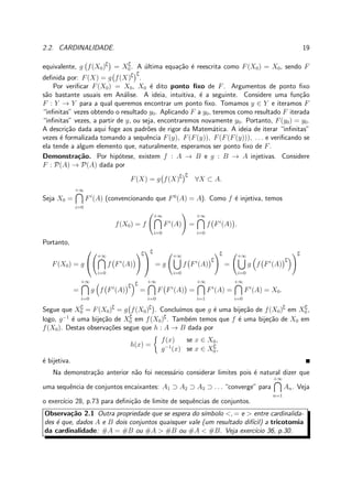 2.2. CARDINALIDADE. 19
equivalente, g f(X0)∁
= X∁
0. A ´ultima equa¸c˜ao ´e reescrita como F(X0) = X0, sendo F
deﬁnida por: F(X) = g f(X)∁ ∁
.
Por veriﬁcar F(X0) = X0, X0 ´e dito ponto ﬁxo de F. Argumentos de ponto ﬁxo
s˜ao bastante usuais em An´alise. A ideia, intuitiva, ´e a seguinte. Considere uma fun¸c˜ao
F : Y → Y para a qual queremos encontrar um ponto ﬁxo. Tomamos y ∈ Y e iteramos F
“inﬁnitas” vezes obtendo o resultado y0. Aplicando F a y0, teremos como resultado F iterada
“inﬁnitas” vezes, a partir de y, ou seja, encontraremos novamente y0. Portanto, F(y0) = y0.
A descri¸c˜ao dada aqui foge aos padr˜oes de rigor da Matem´atica. A ideia de iterar “inﬁnitas”
vezes ´e formalizada tomando a sequˆencia F(y), F(F(y)), F(F(F(y))), . . . e veriﬁcando se
ela tende a algum elemento que, naturalmente, esperamos ser ponto ﬁxo de F.
Demonstra¸c˜ao. Por hip´otese, existem f : A → B e g : B → A injetivas. Considere
F : P(A) → P(A) dada por
F(X) = g f(X)∁ ∁
∀X ⊂ A.
Seja X0 =
+∞
i=0
Fi
(A) (convencionando que F0
(A) = A). Como f ´e injetiva, temos
f(X0) = f
+∞
i=0
Fi
(A) =
+∞
i=0
f Fi
(A) .
Portanto,
F(X0) = g


+∞
i=0
f Fi
(A)
∁


∁
= g
+∞
i=0
f Fi
(A)
∁
∁
=
+∞
i=0
g f Fi
(A)
∁
∁
=
+∞
i=0
g f Fi
(A)
∁ ∁
=
+∞
i=0
F Fi
(A) =
+∞
i=1
Fi
(A) =
+∞
i=0
Fi
(A) = X0.
Segue que X∁
0 = F(X0)∁
= g f(X0)∁
. Conclu´ımos que g ´e uma bije¸c˜ao de f(X0)∁
em X∁
0 ,
logo, g−1
´e uma bije¸c˜ao de X∁
0 em f(X0)∁
. Tamb´em temos que f ´e uma bije¸c˜ao de X0 em
f(X0). Destas observa¸c˜oes segue que h : A → B dada por
h(x) =
f(x) se x ∈ X0,
g−1
(x) se x ∈ X∁
0,
´e bijetiva.
Na demonstra¸c˜ao anterior n˜ao foi necess´ario considerar limites pois ´e natural dizer que
uma sequˆencia de conjuntos encaixantes: A1 ⊃ A2 ⊃ A3 ⊃ . . . “converge” para
+∞
n=1
An. Veja
o exerc´ıcio 28, p.73 para deﬁni¸c˜ao de limite de sequˆencias de conjuntos.
Observa¸c˜ao 2.1 Outra propriedade que se espera do s´ımbolo <, = e > entre cardinalida-
des ´e que, dados A e B dois conjuntos quaisquer vale (um resultado dif´ıcil) a tricotomia
da cardinalidade: #A = #B ou #A > #B ou #A < #B. Veja exerc´ıcio 36, p.30.
 