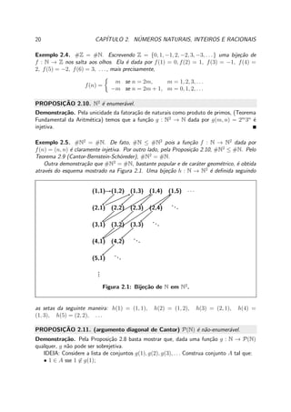 20 CAP´ITULO 2. N´UMEROS NATURAIS, INTEIROS E RACIONAIS
Exemplo 2.4. #Z = #N. Escrevendo Z = {0, 1, −1, 2, −2, 3, −3, . . .} uma bije¸c˜ao de
f : N → Z nos salta aos olhos. Ela ´e dada por f(1) = 0, f(2) = 1, f(3) = −1, f(4) =
2, f(5) = −2, f(6) = 3, . . . , mais precisamente,
f(n) =
m se n = 2m, m = 1, 2, 3, . . .
−m se n = 2m + 1, m = 0, 1, 2, . . .
PROPOSIC¸ ˜AO 2.10. N2
´e enumer´avel.
Demonstra¸c˜ao. Pela unicidade da fatora¸c˜ao de naturais como produto de primos, (Teorema
Fundamental da Aritm´etica) temos que a fun¸c˜ao g : N2
→ N dada por g(m, n) = 2m
3n
´e
injetiva.
Exemplo 2.5. #N2
= #N. De fato, #N ≤ #N2
pois a fun¸c˜ao f : N → N2
dada por
f(n) = (n, n) ´e claramente injetiva. Por outro lado, pela Proposi¸c˜ao 2.10, #N2
≤ #N. Pelo
Teorema 2.9 (Cantor-Bernstein-Sch¨oreder), #N2
= #N.
Outra demonstra¸c˜ao que #N2
= #N, bastante popular e de car´ater geom´etrico, ´e obtida
atrav´es do esquema mostrado na Figura 2.1. Uma bije¸c˜ao h : N → N2
´e deﬁnida seguindo
(1,1) (1,2) (1,3) (1,4) (1,5) · · ·
(2,1) (2,2) (2,3) (2,4)
...
(3,1) (3,2) (3,3)
...
(4,1) (4,2)
...
(5,1)
...
...
Figura 2.1: Bije¸c˜ao de N em N2
.
as setas da seguinte maneira: h(1) = (1, 1), h(2) = (1, 2), h(3) = (2, 1), h(4) =
(1, 3), h(5) = (2, 2), . . .
PROPOSIC¸ ˜AO 2.11. (argumento diagonal de Cantor) P(N) ´e n˜ao-enumer´avel.
Demonstra¸c˜ao. Pela Proposi¸c˜ao 2.8 basta mostrar que, dada uma fun¸c˜ao g : N → P(N)
qualquer, g n˜ao pode ser sobrejetiva.
IDEIA: Considere a lista de conjuntos g(1), g(2), g(3), . . . Construa conjunto A tal que:
• 1 ∈ A sse 1 ∈ g(1);
 