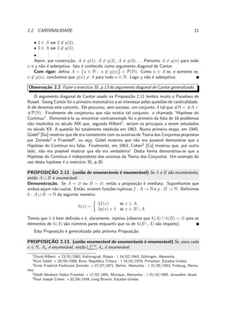 2.2. CARDINALIDADE. 21
• 2 ∈ A sse 2 ∈ g(2);
• 3 ∈ A sse 3 ∈ g(3);
•
...
...
...
... .
Assim, por constru¸c˜ao, A = g(1), A = g(2), A = g(3), . . . Portanto A = g(n) para todo
n e g n˜ao ´e sobrejetiva. Isto ´e conhecido como argumento diagonal de Cantor.
Com rigor: deﬁna A = n ∈ N ; n /∈ g(n) ∈ P(N). Como n ∈ A se, e somente se,
n ∈ g(n), conclu´ımos que g(n) = A para todo n ∈ N. Logo g n˜ao ´e sobrejetiva.
Observa¸c˜ao 2.2 Fazer o exerc´ıcio 35, p.13 do argumento diagonal de Cantor generalizado.
O argumento diagonal de Cantor usado na Proposi¸c˜ao 2.11 lembra muito o Paradoxo de
Russel. Georg Cantor foi o primeiro matem´atico a se interessar pelas quest˜oes de cardinalidade.
A ele devemos este conceito. Ele procurou, sem sucesso, um conjunto A tal que #N < #A <
#P(N). Finalmente ele conjeturou que n˜ao existia tal conjunto: a chamada “Hip´otese do
Cont´ınuo”. Demonstr´a-la ou encontrar contraexemplo foi o primeiro da lista de 16 problemas
n˜ao resolvidos no s´eculo XIX que, segundo Hilbert1
, seriam os principais a serem estudados
no s´eculo XX. A quest˜ao foi totalmente resolvida em 1963. Numa primeira etapa, em 1940,
G¨odel2
[Go] mostrou que ele era consistente com os axiomas de Teoria dos Conjuntos propostos
por Zermelo3
e Fraenkel4
, ou seja, G¨odel mostrou que n˜ao era poss´ıvel demonstrar que a
Hip´otese do Cont´ınuo era falsa. Finalmente, em 1963, Cohen5
[Co] mostrou que, por outro
lado, n˜ao era poss´ıvel mostrar que ela era verdadeira! Desta forma demonstrou-se que a
Hip´otese do Cont´ınuo ´e independente dos axiomas da Teoria dos Conjuntos. Um exemplo do
uso desta hip´otese ´e o exerc´ıcio 35, p.30.
PROPOSIC¸ ˜AO 2.12. (uni˜ao de enumer´aveis ´e enumer´avel) Se A e B s˜ao enumer´aveis,
ent˜ao A ∪ B ´e enumer´avel.
Demonstra¸c˜ao. Se A = ∅ ou B = ∅, ent˜ao a proposi¸c˜ao ´e imediata. Suponhamos que
ambos sejam n˜ao vazios. Ent˜ao, existem fun¸c˜oes injetivas f : A → N e g : B → N. Deﬁnimos
h : A ∪ B → N da seguinte maneira:
h(x) =
2f(x) se x ∈ A,
2g(x) + 1 se x ∈ B  A.
Temos que h ´e bem deﬁnida e ´e, claramente, injetiva (observe que h(A) ∩ h(B) = ∅ pois os
elementos de h(A) s˜ao n´umeros pares enquanto que os de h(B  A) s˜ao ´ımpares).
Esta Proposi¸c˜ao ´e generalizada pela pr´oxima Proposi¸c˜ao.
PROPOSIC¸ ˜AO 2.13. (uni˜ao enumer´avel de enumer´aveis ´e enumer´avel) Se, para cada
n ∈ N, An ´e enumer´avel, ent˜ao +∞
n=1 An ´e enumer´avel.
1
David Hilbert: ⋆ 23/01/1862, Kaliningrad, R´ussia - † 14/02/1943, G¨ottingen, Alemanha.
2
Kurt G¨odel: ⋆ 28/04/1906, Brno, Rep´ublica Tcheca - † 14/01/1978, Princeton, Estados Unidos.
3
Ernst Friedrich Ferdinand Zermelo: ⋆ 27/07/1871, Berlim, Alemanha - † 21/05/1953, Freiburg, Alema-
nha.
4
Adolf Abraham Halevi Fraenkel: ⋆ 17/02/1891, Munique, Alemanha - † 15/10/1965, Jerusal´em, Israel.
5
Paul Joseph Cohen: ⋆ 02/04/1934, Long Branch, Estados Unidos.
 