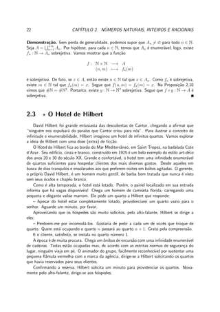22 CAP´ITULO 2. N´UMEROS NATURAIS, INTEIROS E RACIONAIS
Demonstra¸c˜ao. Sem perda de generalidade, podemos supor que An = ∅ para todo n ∈ N.
Seja A = +∞
n=1 An. Por hip´otese, para cada n ∈ N, temos que An ´e enumer´avel, logo, existe
fn : N → An sobrejetiva. Vamos mostrar que a fun¸c˜ao
f : N × N −→ A
(n, m) −→ fn(m)
´e sobrejetiva. De fato, se x ∈ A, ent˜ao existe n ∈ N tal que x ∈ An. Como fn ´e sobrejetiva,
existe m ∈ N tal que fn(m) = x. Segue que f(n, m) = fn(m) = x. Na Proposi¸c˜ao 2.10
vimos que #N = #N2
. Portanto, existe g : N → N2
sobrejetiva. Segue que f ◦ g : N → A ´e
sobrejetiva.
2.3 ⋆ O Hotel de Hilbert
David Hilbert foi grande entusiasta das descobertas de Cantor, chegando a aﬁrmar que
“ningu´em nos expulsar´a do para´ıso que Cantor criou para n´os”. Para ilustrar o conceito de
inﬁnitude e enumerabilidade, Hilbert imaginou um hotel de inﬁnitos quartos. Vamos explorar
a ideia de Hilbert com uma dose (extra) de ﬁc¸c˜ao.
O Hotel de Hilbert ﬁca ao bordo do Mar Mediterrˆaneo, em Saint Tropez, na badalada Cote
d’Azur. Seu edif´ıcio, cinza e branco, constru´ıdo em 1925 ´e um belo exemplo do estilo art-d´eco
dos anos 20 e 30 do s´eculo XX. Grande e confort´avel, o hotel tem uma inﬁnidade enumer´avel
de quartos suﬁcientes para hospedar clientes dos mais diversos gostos. Desde aqueles em
busca de dias tranquilos e ensolarados aos que preferem noites em boˆıtes agitadas. O gerente,
o pr´oprio David Hilbert, ´e um homem muito gentil, de barba bem tratada que nunca ´e visto
sem seus ´oculos e chap´eu branco.
Como ´e alta temporada, o hotel est´a lotado. Por´em, o painel localizado em sua entrada
informa que h´a vagas dispon´ıveis! Chega um homem de camiseta ﬂorida, carregando uma
pequena e elegante valise marrom. Ele pede um quarto a Hilbert que responde:
– Apesar do hotel estar completamente lotado, providenciarei um quarto vazio para o
senhor. Aguarde um minuto, por favor.
Aproveitando que os h´ospedes s˜ao muito sol´ıcitos, pelo alto-falante, Hilbert se dirige a
eles:
– Perdoem-me por incomod´a-los. Gostaria de pedir a cada um de vocˆes que troque de
quarto. Quem est´a ocupando o quarto n passar´a ao quarto n + 1. Grato pela compreens˜ao.
E o cliente, satisfeito, se instala no quarto n´umero 1.
A ´epoca ´e de muita procura. Chega um ˆonibus de excurs˜ao com uma inﬁnidade enumer´avel
de cadeiras. Todas est˜ao ocupadas mas, de acordo com as estritas normas de seguran¸ca do
lugar, ningu´em viaja em p´e. O animador do grupo, facilmente reconhec´ıvel por sustentar uma
pequena ﬂˆamula vermelha com a marca da agˆencia, dirige-se a Hilbert solicitando os quartos
que havia reservados para seus clientes.
Conﬁrmando a reserva, Hilbert solicita um minuto para providenciar os quartos. Nova-
mente pelo alto-falante, dirige-se aos h´ospedes:
 