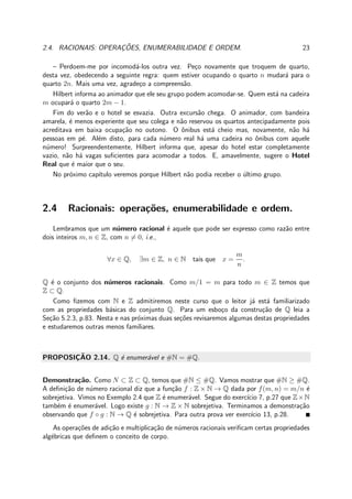 2.4. RACIONAIS: OPERAC¸ ˜OES, ENUMERABILIDADE E ORDEM. 23
– Perdoem-me por incomod´a-los outra vez. Pe¸co novamente que troquem de quarto,
desta vez, obedecendo a seguinte regra: quem estiver ocupando o quarto n mudar´a para o
quarto 2n. Mais uma vez, agrade¸co a compreens˜ao.
Hilbert informa ao animador que ele seu grupo podem acomodar-se. Quem est´a na cadeira
m ocupar´a o quarto 2m − 1.
Fim do ver˜ao e o hotel se esvazia. Outra excurs˜ao chega. O animador, com bandeira
amarela, ´e menos experiente que seu colega e n˜ao reservou os quartos antecipadamente pois
acreditava em baixa ocupa¸c˜ao no outono. O ˆonibus est´a cheio mas, novamente, n˜ao h´a
pessoas em p´e. Al´em disto, para cada n´umero real h´a uma cadeira no ˆonibus com aquele
n´umero! Surpreendentemente, Hilbert informa que, apesar do hotel estar completamente
vazio, n˜ao h´a vagas suﬁcientes para acomodar a todos. E, amavelmente, sugere o Hotel
Real que ´e maior que o seu.
No pr´oximo cap´ıtulo veremos porque Hilbert n˜ao podia receber o ´ultimo grupo.
2.4 Racionais: opera¸c˜oes, enumerabilidade e ordem.
Lembramos que um n´umero racional ´e aquele que pode ser expresso como raz˜ao entre
dois inteiros m, n ∈ Z, com n = 0, i.e.,
∀x ∈ Q, ∃m ∈ Z, n ∈ N tais que x =
m
n
.
Q ´e o conjunto dos n´umeros racionais. Como m/1 = m para todo m ∈ Z temos que
Z ⊂ Q.
Como ﬁzemos com N e Z admitiremos neste curso que o leitor j´a est´a familiarizado
com as propriedades b´asicas do conjunto Q. Para um esbo¸co da constru¸c˜ao de Q leia a
Se¸c˜ao 5.2.3, p.83. Nesta e nas pr´oximas duas se¸c˜oes revisaremos algumas destas propriedades
e estudaremos outras menos familiares.
PROPOSIC¸ ˜AO 2.14. Q ´e enumer´avel e #N = #Q.
Demonstra¸c˜ao. Como N ⊂ Z ⊂ Q, temos que #N ≤ #Q. Vamos mostrar que #N ≥ #Q.
A deﬁni¸c˜ao de n´umero racional diz que a fun¸c˜ao f : Z × N → Q dada por f(m, n) = m/n ´e
sobrejetiva. Vimos no Exemplo 2.4 que Z ´e enumer´avel. Segue do exerc´ıcio 7, p.27 que Z×N
tamb´em ´e enumer´avel. Logo existe g : N → Z × N sobrejetiva. Terminamos a demonstra¸c˜ao
observando que f ◦ g : N → Q ´e sobrejetiva. Para outra prova ver exerc´ıcio 13, p.28.
As opera¸c˜oes de adi¸c˜ao e multiplica¸c˜ao de n´umeros racionais veriﬁcam certas propriedades
alg´ebricas que deﬁnem o conceito de corpo.
 