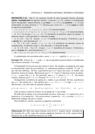 24 CAP´ITULO 2. N´UMEROS NATURAIS, INTEIROS E RACIONAIS
DEFINIC¸ ˜AO 2.15. Seja K um conjunto munido de duas opera¸c˜oes bin´arias chamadas
adi¸c˜ao e multiplica¸c˜ao da seguinte maneira: a cada par x, y ∈ K a adi¸c˜ao e a multiplica¸c˜ao
fazem corresponder, respectivamente, a sua soma x + y ∈ K e o seu produto x · y ∈ K (por
simplicidade, `as vezes omitimos o “·”). Dizemos que o terno (K, +, ·) ´e um corpo se valem
as seguintes propriedades.
i. x + y = y + x e x · y = y · x ∀x, y ∈ K (comutatividade).
ii. (x + y) + z = x + (y + z) e (x · y) · z = x · (y · z) ∀x, y, z ∈ K (associatividade).
iii. ∃!x ∈ K tal que x + y = y ∀y ∈ K (existˆencia do elemento neutro da adi¸c˜ao). O
elemento neutro x ser´a denotado 0 e chamado de zero.
iv. ∀x ∈ K, ∃!y ∈ K tal que x + y = 0 (existˆencia de oposto). O elemento y que ´e
o oposto de x ser´a denotado por −x.
v. ∃!x ∈ K  {0} tal que x · y = y ∀y ∈ K (existˆencia do elemento neutro da
multiplica¸c˜ao). O elemento neutro x ser´a denotado 1 e chamado de um.
vi. ∀x ∈ K  {0}, ∃!y ∈ K tal que x · y = 1 (existˆencia de inverso). O elemento y
que ´e o inverso de x ser´a denotado por x−1
.
vii. x · (y + z) = (x · y) + (x · z) ∀x, y, z ∈ K (distributividade).
A multiplica¸c˜ao tem prioridade sobre a soma: x · y + x · z signiﬁca (x · y) + (x · z).
Exemplo 2.6. O terno (Q, +, ·), onde + e · s˜ao as opera¸c˜oes usuais de adi¸c˜ao e multiplica¸c˜ao
(de n´umeros racionais), ´e um corpo.
A Propriedade (iii) nos diz que zero existe e ´e ´unico. Na verdade a unicidade do zero pode
ser demonstrada a partir de sua existˆencia, i.e., poder´ıamos substituir o s´ımbolo “∃!” por “∃”
que n˜ao faria diferen¸ca. De fato, suponhamos que 0 e 0′
sejam dois zeros, ou melhor, dois
elementos neutros da adi¸c˜ao. Mostraremos que 0 = 0′
. Como 0 ´e elemento neutro da adi¸c˜ao,
0 + y = y para todo y ∈ K. Em particular, para y = 0′
, temos 0 + 0′
= 0′
. Da mesma
maneira, obtemos que 0′
+ 0 = 0. Portanto, 0′
= 0 + 0′
= 0′
+ 0 = 0.
Analogamente a existˆencia do oposto de x implica a sua unicidade. De fato, suponhamos
que y e z s˜ao opostos de x. Isto signiﬁca que x + y = 0 e x + z = 0, logo x + y = x + z.
Adicionando y aos dois lados da equa¸c˜ao obtemos
y+x+y = y+x+z =⇒ (y+x)+y = (y+x)+z =⇒ 0+y = 0+z =⇒ y = z.
Cabe ao leitor a tarefa de veriﬁcar as unicidades de 1 e do inverso.
Da deﬁni¸c˜ao de oposto e da comutatividade da soma, temos que x ´e o oposto de y se, e
somente se, y ´e o oposto de x. Em outros termos, o oposto de −x ´e x, ou ainda −(−x) = x.
Observa¸c˜ao an´aloga vale para o inverso.
Para simpliﬁcar a escrita, usaremos as seguintes conven¸c˜oes:
x − y = x + (−y) e
x
y
= x/y = x · y−1
.
Observa¸c˜ao 2.3 Al´em dos corpos famosos como Q, R, C, existem outros: extens˜oes de
Q (exerc´ıcio 51, p.33), corpo dos n´umeros alg´ebricos (exerc´ıcio 33, p.52), corpos ﬁnitos
(exerc´ıcio 52, p.33), quat´ernios (exerc´ıcio 16, p.86).
 