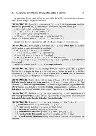 2.4. RACIONAIS: OPERAC¸ ˜OES, ENUMERABILIDADE E ORDEM. 25
As opera¸c˜oes de um corpo podem ser estendidas `as fun¸c˜oes com contradom´ınio neste
corpo. Este ´e o objeto da pr´oxima deﬁni¸c˜ao.
DEFINIC¸ ˜AO 2.16. Sejam (K, +, ·) um corpo e f, g : A → K. As fun¸c˜oes soma, produto,
diferen¸ca e quociente de f e g s˜ao deﬁnidas e denotadas, respectivamente, por
i. (f + g)(x) = f(x) + g(x) para todo x ∈ A;
ii. (f · g)(x) = f(x) · g(x) para todo x ∈ A;
iii. (f − g)(x) = f(x) − g(x) para todo x ∈ A;
iv. (f/g)(x) = f(x)/g(x) para todo x ∈ A tal que g(x) = 0.
Dado c ∈ K deﬁnimos ainda (c · f)(x) = c · f(x) para todo x ∈ A.
No conjunto dos n´umeros racionais est´a deﬁnida uma rela¸c˜ao de ordem completa.
DEFINIC¸ ˜AO 2.17. Uma rela¸c˜ao ≤ num corpo (K, +, ·) ´e dita ordem total ou, simples-
mente, ordem se valem as seguintes propriedades.
i. se x ≤ y e y ≤ z, ent˜ao x ≤ z (transitiva).
ii. se x ≤ y e y ≤ x, ent˜ao x = y (antissim´etrica).
iii. ∀x, y ∈ K temos x ≤ y ou y ≤ x (completa).
iv. se x ≤ y, ent˜ao x + z ≤ y + z ∀z ∈ K (adi¸c˜ao ´e mon´otona).
v. se x ≤ y, ent˜ao x · z ≤ y · z quando 0 ≤ z e y · z ≤ x · z quando z ≤ 0 (multiplica¸c˜ao
´e mon´otona).
Neste caso, dizemos que (K, +, ·, ≤) ´e um corpo ordenado.
DEFINIC¸ ˜AO 2.18. Seja (K, +, ·, ≤) um corpo ordenado e sejam x, y ∈ K. Se x ≤ y, ent˜ao
dizemos que x ´e menor ou igual a y, ou ainda, que y ´e maior ou igual a x e tamb´em
escrevemos y ≥ x. Se x ≤ y e x = y, ent˜ao dizemos que x ´e menor que y e escrevemos
x < y, ou ainda, que y ´e maior que x e escrevemos y > x.
DEFINIC¸ ˜AO 2.19. Sejam (K, +, ·, ≤) um corpo ordenado e A ⊂ K. Dizemos que A ´e
limitado superiormente pela cota superior s ∈ K se a ≤ s para todo a ∈ A. Caso
contr´ario, A ´e ilimitado superiormente. De modo an´alogo deﬁne-se conjunto limitado
inferiormente, cota inferior e conjunto ilimitado inferiormente. Finalmente, A ´e dito
limitado se ele ´e limitado superior e inferiormente. Caso contr´ario, A ´e ilimitado.
DEFINIC¸ ˜AO 2.20. Sejam (K, +, ·, ≤) um corpo ordenado e f : A → K. Dizemos que f ´e
limitada superiormente se f(A) ´e limitado superiormente. Analogamente deﬁne-se fun¸c˜ao
limitada inferiormente, fun¸c˜ao limitada e fun¸c˜ao ilimitada.
DEFINIC¸ ˜AO 2.21. Sejam (K, +, ·, ≤) um corpo ordenado, A ⊂ K e f : A → K.
i. f ´e crescente quando x < y implica que f(x) ≤ f(y).
ii. f ´e decrescente quando x < y implica que f(y) ≤ f(x).
iii. f ´e mon´otona quando ´e crescente ou decrescente.
iv. f ´e estritamente crescente quando x < y implica que f(x) < f(y).
v. f ´e estritamente decrescente quando x < y implica que f(x) > f(y).
vi. f ´e estritamente mon´otona quando ´e estritamente crescente ou estritamente de-
crescente.
 