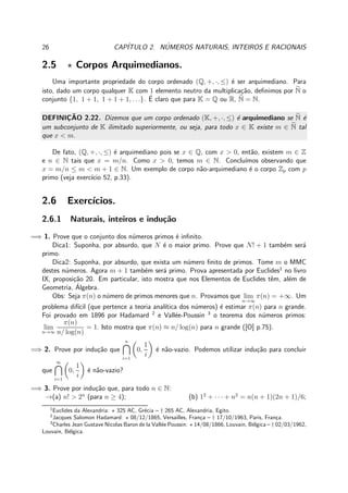 26 CAP´ITULO 2. N´UMEROS NATURAIS, INTEIROS E RACIONAIS
2.5 ⋆ Corpos Arquimedianos.
Uma importante propriedade do corpo ordenado (Q, +, ·, ≤) ´e ser arquimediano. Para
isto, dado um corpo qualquer K com 1 elemento neutro da multiplica¸c˜ao, deﬁnimos por N o
conjunto {1, 1 + 1, 1 + 1 + 1, . . .}. ´E claro que para K = Q ou R, N = N.
DEFINIC¸ ˜AO 2.22. Dizemos que um corpo ordenado (K, +, ·, ≤) ´e arquimediano se N ´e
um subconjunto de K ilimitado superiormente, ou seja, para todo x ∈ K existe m ∈ N tal
que x < m.
De fato, (Q, +, ·, ≤) ´e arquimediano pois se x ∈ Q, com x > 0, ent˜ao, existem m ∈ Z
e n ∈ N tais que x = m/n. Como x > 0, temos m ∈ N. Conclu´ımos observando que
x = m/n ≤ m < m + 1 ∈ N. Um exemplo de corpo n˜ao-arquimediano ´e o corpo Zp com p
primo (veja exerc´ıcio 52, p.33).
2.6 Exerc´ıcios.
2.6.1 Naturais, inteiros e indu¸c˜ao
=⇒ 1. Prove que o conjunto dos n´umeros primos ´e inﬁnito.
Dica1: Suponha, por absurdo, que N ´e o maior primo. Prove que N! + 1 tamb´em ser´a
primo.
Dica2: Suponha, por absurdo, que exista um n´umero ﬁnito de primos. Tome m o MMC
destes n´umeros. Agora m + 1 tamb´em ser´a primo. Prova apresentada por Euclides1
no livro
IX, proposi¸c˜ao 20. Em particular, isto mostra que nos Elementos de Euclides tˆem, al´em de
Geometria, ´Algebra.
Obs: Seja π(n) o n´umero de primos menores que n. Provamos que lim
n→∞
π(n) = +∞. Um
problema dif´ıcil (que pertence a teoria anal´ıtica dos n´umeros) ´e estimar π(n) para n grande.
Foi provado em 1896 por Hadamard 2
e Vall´ee-Poussin 3
o teorema dos n´umeros primos:
lim
n→∞
π(n)
n/ log(n)
= 1. Isto mostra que π(n) ≈ n/ log(n) para n grande ([O] p.75).
=⇒ 2. Prove por indu¸c˜ao que
n
i=1
0,
1
i
´e n˜ao-vazio. Podemos utilizar indu¸c˜ao para concluir
que
∞
i=1
0,
1
i
´e n˜ao-vazio?
=⇒ 3. Prove por indu¸c˜ao que, para todo n ∈ N:
→(a) n! > 2n
(para n ≥ 4); (b) 12
+ · · · + n2
= n(n + 1)(2n + 1)/6;
1
Euclides da Alexandria: ⋆ 325 AC, Gr´ecia – † 265 AC, Alexandria, Egito.
2
Jacques Salomon Hadamard: ⋆ 08/12/1865, Versailles, Fran¸ca – † 17/10/1963, Paris, Fran¸ca.
3
Charles Jean Gustave Nicolas Baron de la Vall´ee Poussin: ⋆ 14/08/1866, Louvain, B´elgica – † 02/03/1962,
Louvain, B´elgica.
 