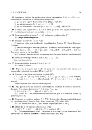 2.6. EXERC´ICIOS. 29
22. Considere o conjunto das sequˆencias de inteiros n˜ao-negativos {(ni); ni ∈ Z, ni ≥ 0}.
Determine se ´e enumer´avel o subconjunto das sequˆencias:
(a) que s˜ao zero a partir de um certo termo ([T] p.13 no.5.29);
(b) que s˜ao decrescentes (n1 ≥ n2 ≥ n3 ≥ · · · ≥ 0);
(c) que s˜ao estritamente crescentes (n1 < n2 < n3 < · · · ) ([L] p.45 no.26).
23. Construa uma bije¸c˜ao entre (−1, 1) e R. Note que existe uma bije¸c˜ao (simples) entre
S1
− {N} (circunferˆencia sem um ponto) e (−1, 1).
→ 24. Construa uma bije¸c˜ao entre S2
− {N} (esfera sem o polo norte) e R2
.
Dica: proje¸c˜ao estereogr´aﬁca.
=⇒ 25. Considere os intervalos (0, 1] e (0, 1).
(a) prove que existe uma bije¸c˜ao entre eles utilizando o Teorema 2.9 (Cantor-Bernstein-
Schr¨oder);
(b) construa uma bije¸c˜ao entre eles (note que a existˆencia ´e mais f´acil do que a constru¸c˜ao).
Dica1: Deﬁna f : (0, 1] → (0, 1) por: f(1) = 1/2, f(1/2) = 1/3, f(1/3) = 1/4, etc.
Nos outros pontos, f ´e a identidade.
Dica2: Aplique a demonstra¸c˜ao do teorema de Cantor-Bernstein-Schr¨oder (caminho dif´ıcil).
26. Construa uma bije¸c˜ao entre (0, 1) e (0, 1) ∪ {1, 2, . . . , k}.
Dica: exerc´ıcio anterior.
=⇒ 27. Construa uma bije¸c˜ao entre (0, 1) e (0, 1) ∪ N.
Dica: exerc´ıcio anterior.
→ 28. Prove que o conjunto dos c´ırculos no plano com raio racional e com centro com
coordenadas racionais ´e enumer´avel ([T] p.13 no.5.26).
→ 29. Considere os seguintes subconjuntos do plano (R2
):
A = {(x, y); x2
+ y2
< 1} (disco aberto), B = {(x, y); x2
+ y2
≤ 1} (disco fechado),
C = {(x, y); 0 < x2
+ y2
< 1} (disco furado), D = {(x, y); 1/2 < x2
+ y2
< 1} (anel
aberto).
Construa bije¸c˜oes entre cada um deste conjuntos.
=⇒ 30. Aqui generalizamos os resultados apresentados na sequˆencia de exerc´ıcios anteriores.
Considere X um conjunto inﬁnito e Y ⊂ X ﬁnito. Prove que:
(a) #X = #(X − Y ); (b) #X = #(X ∪ N).
Dica: Extraia de X um subconjunto com cardinalidade igual a N. Note que usando (a)
podemos provar (b).
=⇒ 31. Prove que um conjunto qualquer B ⊂ P(R) de intervalos n˜ao-degenerados (n˜ao pode
ter comprimento zero) disjuntos dois a dois ´e enumer´avel ([T] p.13 no.5.26).
Dica: Use enumerabilidade de Q para montar fun¸c˜ao injetiva de B em Q.
♯ 32. (dif´ıcil) Se X e Y s˜ao conjuntos inﬁnitos ent˜ao:
(a) #(X × X) = #X; (b) #(X ∪ Y ) = max(#X, #Y ).
Dica: ´E surpreendentemente dif´ıcil. Precisamos de mais teoria do que aprendemos. Po-
demos fazer por indu¸c˜ao transﬁnita. Remeto os curiosos para [Ha].
 