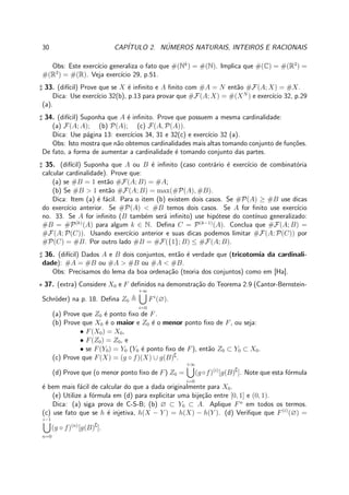 30 CAP´ITULO 2. N´UMEROS NATURAIS, INTEIROS E RACIONAIS
Obs: Este exerc´ıcio generaliza o fato que #(Nk
) = #(N). Implica que #(C) = #(R2
) =
#(R3
) = #(R). Veja exerc´ıcio 29, p.51.
♯ 33. (dif´ıcil) Prove que se X ´e inﬁnito e A ﬁnito com #A = N ent˜ao #F(A; X) = #X.
Dica: Use exerc´ıcio 32(b), p.13 para provar que #F(A; X) = #(XN
) e exerc´ıcio 32, p.29
(a).
♯ 34. (dif´ıcil) Suponha que A ´e inﬁnito. Prove que possuem a mesma cardinalidade:
(a) F(A; A); (b) P(A); (c) F(A, P(A)).
Dica: Use p´agina 13: exerc´ıcios 34, 31 e 32(c) e exerc´ıcio 32 (a).
Obs: Isto mostra que n˜ao obtemos cardinalidades mais altas tomando conjunto de fun¸c˜oes.
De fato, a forma de aumentar a cardinalidade ´e tomando conjunto das partes.
♯ 35. (dif´ıcil) Suponha que A ou B ´e inﬁnito (caso contr´ario ´e exerc´ıcio de combinat´oria
calcular cardinalidade). Prove que:
(a) se #B = 1 ent˜ao #F(A; B) = #A;
(b) Se #B > 1 ent˜ao #F(A; B) = max(#P(A), #B).
Dica: Item (a) ´e f´acil. Para o item (b) existem dois casos. Se #P(A) ≥ #B use dicas
do exerc´ıcio anterior. Se #P(A) < #B temos dois casos. Se A for ﬁnito use exerc´ıcio
no. 33. Se A for inﬁnito (B tamb´em ser´a inﬁnito) use hip´otese do cont´ınuo generalizado:
#B = #P(k)
(A) para algum k ∈ N. Deﬁna C = P(k−1)
(A). Conclua que #F(A; B) =
#F(A; P(C)). Usando exerc´ıcio anterior e suas dicas podemos limitar #F(A; P(C)) por
#P(C) = #B. Por outro lado #B = #F({1}; B) ≤ #F(A; B).
♯ 36. (dif´ıcil) Dados A e B dois conjuntos, ent˜ao ´e verdade que (tricotomia da cardinali-
dade): #A = #B ou #A > #B ou #A < #B.
Obs: Precisamos do lema da boa ordena¸c˜ao (teoria dos conjuntos) como em [Ha].
⋆ 37. (extra) Considere X0 e F deﬁnidos na demonstra¸c˜ao do Teorema 2.9 (Cantor-Bernstein-
Schr¨oder) na p. 18. Deﬁna Z0
+∞
i=0
Fi
(∅).
(a) Prove que Z0 ´e ponto ﬁxo de F.
(b) Prove que X0 ´e o maior e Z0 ´e o menor ponto ﬁxo de F, ou seja:
• F(X0) = X0,
• F(Z0) = Z0, e
• se F(Y0) = Y0 (Y0 ´e ponto ﬁxo de F), ent˜ao Z0 ⊂ Y0 ⊂ X0.
(c) Prove que F(X) = (g ◦ f)(X) ∪ g(B)∁
.
(d) Prove que (o menor ponto ﬁxo de F) Z0 =
+∞
i=0
(g◦f)(i)
[g(B)∁
]. Note que esta f´ormula
´e bem mais f´acil de calcular do que a dada originalmente para X0.
(e) Utilize a f´ormula em (d) para explicitar uma bije¸c˜ao entre [0, 1] e (0, 1).
Dica: (a) siga prova de C-S-B; (b) ∅ ⊂ Y0 ⊂ A. Aplique Fn
em todos os termos.
(c) use fato que se h ´e injetiva, h(X − Y ) = h(X) − h(Y ). (d) Veriﬁque que F(i)
(∅) =
i−1
n=0
(g ◦ f)(n)
[g(B)∁
].
 