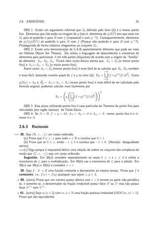 2.6. EXERC´ICIOS. 31
OBS 1: Existe um argumento informal que Z0 deﬁnido pelo item (d) ´e o menor ponto
ﬁxo. Elementos que n˜ao est˜ao na imagem de g (isto ´e, elementos de g(B)∁
) tem que estar em
Z0 pois s´o poder˜ao ir para B com f (imposs´ıvel ir com g−1
!). Consequentemente, elementos
de g(f(g(B)∁
)) s´o poder˜ao ir para B com f (Porque n˜ao poder˜ao ir para B com g−1
?).
Prosseguindo de forma indutiva chegaremos ao conjunto Z0.
OBS 2: Existe uma demonstra¸c˜ao de C-S-B aparentemente diferente que pode ser vista
em Halmos (Naive Set Theory). Ela utiliza a linguagem de descendentes e ancestrais de
elementos para particionar A em trˆes partes (disjuntas) de acordo com a origem da “fam´ılia”
do elemento: AA, AB, A∞. Ficar´a claro numa leitura atenta que: AA = Z0 (o menor ponto
ﬁxo) e AA ∪ A∞ = X0 (o maior ponto ﬁxo).
Assim como AA = Z0 (menor ponto ﬁxo) ´e mais f´acil de se calcular que X0, BB tamb´em
´e mais f´acil, bastando inverter papel de f e g no item (d): BB =
+∞
i=0
(f ◦ g)(i)
[f(A)∁
]. Como
g(BB) = AB e A∁
B = AA ∪ A∞ = X0 (maior ponto ﬁxo) ´e mais dif´ıcil de ser calculado pela
f´ormula original, podemos calcular mais facilmente por
X0 = g
+∞
i=0
(f ◦ g)(i)
[f(A)∁
]
∁
.
OBS 3: Esta prova utilizando ponto ﬁxo ´e caso particular do Teorema do ponto ﬁxo para
reticulados (em inglˆes lattices) de Tarski-Davis.
OBS 4: Se A = B, f = g = Id, AA = AB = ∅ e A∞ = A: menor ponto ﬁxo ´e o ∅,
maior ´e o A.
2.6.3 Racionais
=⇒ 38. Seja (K, +, ·, ≤) um corpo ordenado.
(a) Prove que 0 ≤ x · x para todo x ∈ K e conclua que 0 < 1.
(b) Prove que se 0 ≤ x, ent˜ao −x ≤ 0 e conclua que −1 < 0. (Aten¸c˜ao: desigualdade
estrita).
=⇒(c) Diga porque ´e imposs´ıvel deﬁnir uma rela¸c˜ao de ordem no conjunto dos complexos de
modo que (C, +, ·, ≤) seja um corpo ordenado.
Sugest˜ao: Em 38(a) considere separadamente os casos 0 ≤ x e x ≤ 0 e utilize a
monotonia de ≤ para a multiplica¸c˜ao. Em 38(b) use a monotonia de ≤ para a adi¸c˜ao. Em
38(c) use 38(a) e 38(b) e considere x = i.
39. Seja f : A → B uma fun¸c˜ao crescente e decrescente ao mesmo tempo. Prove que f ´e
constante, i.e., f(x) = f(y) quaisquer que sejam x, y ∈ A.
⋆ 40. (extra) Prove que um n´umero possui d´ızima com s > 0 termos na parte n˜ao-peri´odica
se, e somente se, o denominador da fra¸c˜ao irredut´ıvel possui fator 2s
ou 5s
mas n˜ao possui
fator 2s+1
nem 5s+1
.
⋆ 41. (extra) Seja m/n ∈ Q com m, n ∈ N uma fra¸c˜ao positiva irredut´ıvel (MDC(m, n) = 1).
Prove que s˜ao equivalentes:
 