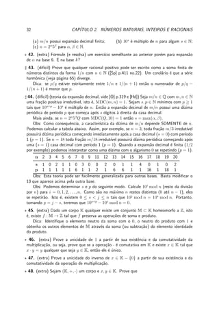 32 CAP´ITULO 2. N´UMEROS NATURAIS, INTEIROS E RACIONAIS
(a) m/n possui expans˜ao decimal ﬁnita; (b) 10s
´e m´ultiplo de n para algum s ∈ N;
(c) n = 2α
5β
para α, β ∈ N.
⋆ 42. (extra) Formule (e resolva) um exerc´ıcio semelhante ao anterior por´em para expans˜ao
de α na base 6. E na base k?
♯ 43. (dif´ıcil) Prove que qualquer racional positivo pode ser escrito como a soma ﬁnita de
n´umeros distintos da forma 1/n com n ∈ N ([Sp] p.411 no.22). Um corol´ario ´e que a s´erie
harmˆonica (veja p´agina 65) diverge.
Dica: se p/q estiver estritamente entre 1/n e 1/(n + 1) ent˜ao o numerador de p/q −
1/(n + 1) ´e menor que p.
♯ 44. (dif´ıcil) (teoria da expans˜ao decimal, vide [O] p.319 e [Hd]) Seja m/n ∈ Q com m, n ∈ N
uma fra¸c˜ao positiva irredut´ıvel, isto ´e, MDC(m, n) = 1. Sejam s, p ∈ N m´ınimos com p ≥ 1
tais que 10s+p
− 10s
´e m´ultiplo de n. Ent˜ao a expans˜ao decimal de m/n possui uma d´ızima
peri´odica de per´ıodo p que come¸ca ap´os s d´ıgitos `a direita da casa decimal.
Mais ainda, se n = 2α
5β
Q com MDC(Q, 10) = 1 ent˜ao s = max(α, β).
Obs: Como consequˆencia, a caracter´ıstica da d´ızima de m/n depende SOMENTE de n.
Podemos calcular a tabela abaixo. Assim, por exemplo, se n = 3, toda fra¸c˜ao m/3 irredut´ıvel
possuir´a d´ızima peri´odica come¸cando imediatamente ap´os a casa decimal (s = 0) com per´ıodo
1 (p = 1). Se n = 18 toda fra¸c˜ao m/18 irredut´ıvel possuir´a d´ızima peri´odica come¸cando ap´os
uma (s = 1) casa decimal com per´ıodo 1 (p = 1). Quando a expans˜ao decimal ´e ﬁnita (1/2
por exemplo) podemos interpretar como uma d´ızima com o algarismo 0 se repetindo (p = 1).
n 2 3 4 5 6 7 8 9 11 12 13 14 15 16 17 18 19 20
s 1 0 2 1 1 0 3 0 0 2 0 1 1 4 0 1 0 2
p 1 1 1 1 1 6 1 1 2 1 6 6 1 1 16 1 18 1
Obs: Esta teoria pode ser facilmente generalizada para outras bases. Basta modiﬁcar o
10 que aparece acima pela outra base.
Obs: Podemos determinar s e p do seguinte modo. Calcule 10i
mod n (resto da divis˜ao
por n) para i = 0, 1, 2, . . . , n. Como s˜ao no m´aximo n restos distintos (0 at´e n − 1), eles
se repetir˜ao. Isto ´e, existem 0 ≤ s < j ≤ n tais que 10j
mod n = 10s
mod n. Portanto,
tomando p = j − s, teremos que 10s+p
− 10s
mod n = 0.
⋆ 45. (extra) Dado um corpo K qualquer existe um conjunto M ⊂ K homeomorfo a Z, isto
´e, existe f : M → Z tal que f preserva as opera¸c˜oes de soma e produto.
Dica: Identiﬁque o elemento neutro da soma com o 0, o neutro do produto com 1 e
obtenha os outros elementos de M atrav´es da soma (ou subtra¸c˜ao) do elemento identidade
do produto.
⋆ 46. (extra) Prove a unicidade de 1 a partir de sua existˆencia e da comutatividade da
multiplica¸c˜ao, ou seja, prove que se a opera¸c˜ao · ´e comutativa em K e existe x ∈ K tal que
x · y = y qualquer que seja y ∈ K, ent˜ao ele ´e ´unico.
⋆ 47. (extra) Prove a unicidade do inverso de x ∈ K − {0} a partir de sua existˆencia e da
comutatividade da opera¸c˜ao de multiplica¸c˜ao.
⋆ 48. (extra) Sejam (K, +, ·) um corpo e x, y ∈ K. Prove que
 