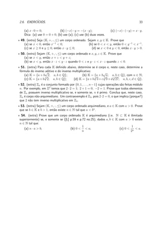 2.6. EXERC´ICIOS. 33
(a) x · 0 = 0; (b) (−x) · y = −(x · y); (c) (−x) · (−y) = x · y.
Dica: (a) use 0 = 0 + 0; (b) use (a); (c) use (b) duas vezes.
⋆ 49. (extra) Seja (K, +, ·, ≤) um corpo ordenado. Sejam x, y ∈ K. Prove que
(a) se x < 0, ent˜ao x−1
< 0; (b) se 0 < x < y, ent˜ao 0 < y−1
< x−1
.
(c) se x ≥ 0 e y ≤ 0, ent˜ao x · y ≤ 0; (d) se x < 0 e y < 0, ent˜ao x · y > 0.
⋆ 50. (extra) Sejam (K, +, ·, ≤) um corpo ordenado e x, y, z ∈ K. Prove que
(a) se x < y, ent˜ao x + z < y + z;
(b) se x < y, ent˜ao x · z < y · z quando 0 < z e y · z < x · z quando z < 0.
⋆ 51. (extra) Para cada K deﬁnido abaixo, determine se ´e corpo e, neste caso, determine a
f´ormula do inverso aditivo e do inverso multiplicativo:
(a) K = {a + b
√
2; a, b ∈ Q}; (b) K = {a + b
√
n; a, b ∈ Q}, com n ∈ N;
(c) K = {a+b 3
√
2; a, b ∈ Q}; (d) K = {a+b 4
√
3+c 4
√
9+d 4
√
27; a, b, c, d ∈ Q}.
⋆ 52. (extra) Zn ´e o conjunto formado por {0, 1, . . . , n−1} cujas opera¸c˜oes s˜ao feitas m´odulo
n. Por exemplo, em Z3
temos que 2 · 2 = 1; 2 + 1 = 0; −2 = 1. Prove que todos elementos
de Zn possuem inverso multiplicativo se, e somente se, n ´e primo. Conclua que, neste caso,
Zn ´e corpo n˜ao-arquimediano. Um contraexemplo ´e Z4, pois 2·2 = 0, o que implica (porque?)
que 2 n˜ao tem inverso multiplicativo em Z4.
⋆ 53. (extra) Sejam (K, +, ·, ≤) um corpo ordenado arquimediano, e a ∈ K com a > 0. Prove
que se b ∈ K e b > 1, ent˜ao existe n ∈ N tal que a < bn
.
⋆ 54. (extra) Prove que um corpo ordenado K ´e arquimediano (i.e. N ⊂ K ´e ilimitado
superiormente) se, e somente se ([L] p.59 e p.72 no.25), dados a, b ∈ K com a > 0 existe
n ∈ N tal que:
(a) n · a > b; (b) 0 <
1
n
< a; (c) 0 <
1
2n
< a.
 