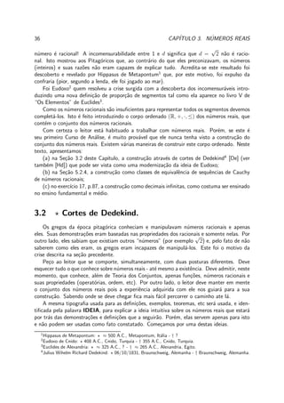 36 CAP´ITULO 3. N´UMEROS REAIS
n´umero ´e racional! A incomensurabilidade entre 1 e d signiﬁca que d =
√
2 n˜ao ´e racio-
nal. Isto mostrou aos Pitag´oricos que, ao contr´ario do que eles preconizavam, os n´umeros
(inteiros) e suas raz˜oes n˜ao eram capazes de explicar tudo. Acredita-se este resultado foi
descoberto e revelado por Hippasus de Metapontum1
que, por este motivo, foi expulso da
confraria (pior, segundo a lenda, ele foi jogado ao mar).
Foi Eudoxo2
quem resolveu a crise surgida com a descoberta dos incomensur´aveis intro-
duzindo uma nova deﬁni¸c˜ao de propor¸c˜ao de segmentos tal como ela aparece no livro V de
“Os Elementos” de Euclides3
.
Como os n´umeros racionais s˜ao insuﬁcientes para representar todos os segmentos devemos
complet´a-los. Isto ´e feito introduzindo o corpo ordenado (R, +, ·, ≤) dos n´umeros reais, que
cont´em o conjunto dos n´umeros racionais.
Com certeza o leitor est´a habituado a trabalhar com n´umeros reais. Por´em, se este ´e
seu primeiro Curso de An´alise, ´e muito prov´avel que ele nunca tenha visto a constru¸c˜ao do
conjunto dos n´umeros reais. Existem v´arias maneiras de construir este corpo ordenado. Neste
texto, apresentamos:
(a) na Se¸c˜ao 3.2 deste Cap´ıtulo, a constru¸c˜ao atrav´es de cortes de Dedekind4
[De] (ver
tamb´em [Hd]) que pode ser vista como uma moderniza¸c˜ao da ideia de Eudoxo;
(b) na Se¸c˜ao 5.2.4, a constru¸c˜ao como classes de equivalˆencia de sequˆencias de Cauchy
de n´umeros racionais;
(c) no exerc´ıcio 17, p.87, a constru¸c˜ao como decimais inﬁnitas, como costuma ser ensinado
no ensino fundamental e m´edio.
3.2 ⋆ Cortes de Dedekind.
Os gregos da ´epoca pitag´orica conheciam e manipulavam n´umeros racionais e apenas
eles. Suas demonstra¸c˜oes eram baseadas nas propriedades dos racionais e somente nelas. Por
outro lado, eles sabiam que existiam outros “n´umeros” (por exemplo
√
2) e, pelo fato de n˜ao
saberem como eles eram, os gregos eram incapazes de manipul´a-los. Este foi o motivo da
crise descrita na se¸c˜ao precedente.
Pe¸co ao leitor que se comporte, simultaneamente, com duas posturas diferentes. Deve
esquecer tudo o que conhece sobre n´umeros reais - at´e mesmo a existˆencia. Deve admitir, neste
momento, que conhece, al´em de Teoria dos Conjuntos, apenas fun¸c˜oes, n´umeros racionais e
suas propriedades (operat´orias, ordem, etc). Por outro lado, o leitor deve manter em mente
o conjunto dos n´umeros reais pois a experiˆencia adquirida com ele nos guiar´a para a sua
constru¸c˜ao. Sabendo onde se deve chegar ﬁca mais f´acil percorrer o caminho ate l´a.
A mesma tipograﬁa usada para as deﬁni¸c˜oes, exemplos, teoremas, etc ser´a usada, e iden-
tiﬁcada pela palavra IDEIA, para explicar a ideia intuitiva sobre os n´umeros reais que estar´a
por tr´as das demonstra¸c˜oes e deﬁni¸c˜oes que a seguir˜ao. Por´em, elas servem apenas para isto
e n˜ao podem ser usadas como fato constatado. Come¸camos por uma destas ideias.
1
Hippasus de Metapontum: ⋆ ≈ 500 A.C., Metapontum, It´alia - † ?
2
Eudoxo de Cnido: ⋆ 408 A.C., Cnido, Turquia - † 355 A.C., Cnido, Turquia.
3
Euclides de Alexandria: ⋆ ≈ 325 A.C., ? - † ≈ 265 A.C., Alexandria, Egito.
4
Julius Wihelm Richard Dedekind: ⋆ 06/10/1831, Braunschweig, Alemanha - † Braunschweig, Alemanha.
 
