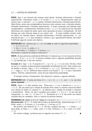 3.2. ⋆ CORTES DE DEDEKIND. 37
IDEIA. Seja A um intervalo (de n´umeros reais) aberto, ilimitado inferiormente e limitado
superiormente. Claramente, existe a ∈ R tal que A = (−∞, a). Reciprocamente, dado um
n´umero real a o intervalo (−∞, a) ´e aberto, ilimitado inferiormente e limitado superiormente.
Desta forma, existe uma correspondˆencia biun´ıvoca entre n´umeros reais e intervalos abertos,
ilimitados inferiormente e limitados superiormente. A nossa constru¸c˜ao ser´a baseada nesta
correspondˆencia: consideraremos intervalos do tipo (−∞, a) e no conjunto de tais intervalos
deﬁniremos uma rela¸c˜ao de ordem assim como opera¸c˜oes de soma e multiplica¸c˜ao. Ao ﬁnal
diremos que cada intervalo destes ´e um n´umero real. O nosso trabalho consiste ent˜ao
em deﬁnir um intervalo aberto, ilimitado inferiormente e limitado superiormente, i.e., um
intervalo do tipo (−∞, a) sem considerar o n´umero a que, rigorosamente falando, n˜ao existe!
A deﬁni¸c˜ao seguinte cumpre este objetivo.
DEFINIC¸ ˜AO 3.1. Dizemos que A ⊂ Q ´e um corte se valem as seguintes propriedades.
i. A = ∅ e A = Q.
ii. Se p ∈ A e q < p ent˜ao q ∈ A.
iii. Para todo p ∈ A existe q ∈ A tal que p < q.
Denotamos o conjunto de todos os cortes por Ω.
IDEIA. As duas primeiras condi¸c˜oes da Deﬁni¸c˜ao 3.1 implicam que A ´e um conjunto da forma
(−∞, a) ∩ Q ou (−∞, a] ∩ Q. A terceira condi¸c˜ao exclui a segunda possibilidade (quando
a ∈ Q) dizendo que A n˜ao tem m´aximo.
Exemplo 3.1. Seja r ∈ Q. O conjunto Z(r) = {p ∈ Q ; p < r} ´e um corte. De fato, ´e f´acil
ver que Z(r) satisfaz as duas primeiras propriedades da deﬁni¸c˜ao de corte. Falta mostrar que
ele satisfaz a terceira. Seja p ∈ Z(r) e tomemos q = (p + r)/2. Claramente temos p < q e
q < r (logo q ∈ Z(r)). Deﬁnimos desta maneira uma fun¸c˜ao Z : Q → Ω que ´e claramente
injetiva. Veremos, posteriormente, outras de suas importantes propriedades.
O exemplo anterior ´e fundamental. Para destac´a-lo, fazemos a seguinte deﬁni¸c˜ao.
DEFINIC¸ ˜AO 3.2. O cortes da forma Z(r) = {p ∈ Q ; p < r}, com r ∈ Q, s˜ao ditos
cortes racionais.
IDEIA. Sejam a e b dois n´umeros reais. Temos que a ≤ b se, e somente se, (−∞, a) ⊂
(−∞, b). Isto nos indica que a rela¸c˜ao de inclus˜ao entre cortes ´e a maneira natural de deﬁnir
uma rela¸c˜ao de ordem no conjunto Ω. J´a sabemos que a rela¸c˜ao de inclus˜ao ´e transitiva
e antissim´etrica. Por´em, ela n˜ao ´e completa pois existem A ⊂ Q e B ⊂ Q que n˜ao s˜ao
compar´aveis, i.e., nem A ⊂ B nem B ⊂ A. Entretanto se A e B s˜ao cortes uma destas
inclus˜oes deve ser verdadeira. Este ´e o assunto do pr´oximo teorema.
TEOREMA 3.3. Sejam A, B ∈ Ω. Temos A ⊂ B ou B ⊂ A.
Demonstra¸c˜ao. Se A = B, ent˜ao n˜ao h´a nada a ser demonstrado. Suponhamos que A = B.
Ent˜ao, existe p ∈ B tal que p /∈ A ou existe q ∈ A tal que q /∈ B.
No primeiro caso devemos ter A ⊂ B. De fato, qualquer que seja r ∈ A temos r < p
(pois sen˜ao, se fosse p ≤ r, ent˜ao, como A ´e corte, ter´ıamos p ∈ A) e, como B ´e corte,
r ∈ B.
De maneira an´aloga, conclu´ımos que no segundo caso temos B ⊂ A.
 