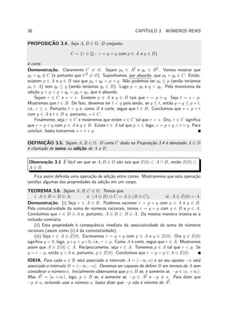 38 CAP´ITULO 3. N´UMEROS REAIS
PROPOSIC¸ ˜AO 3.4. Seja A, B ∈ Ω. O conjunto
C = {r ∈ Q ; r = p + q com p ∈ A e q ∈ B}
´e corte.
Demonstra¸c˜ao. Claramente C = ∅. Sejam p0 ∈ A∁
e q0 ∈ B∁
. Vamos mostrar que
p0 + q0 /∈ C (e portanto que C∁
= ∅). Suponhamos, por absurdo, que p0 + q0 ∈ C. Ent˜ao,
existem p ∈ A e q ∈ B tais que p0 + q0 = p + q. N˜ao podemos ter p0 ≤ p (sen˜ao ter´ıamos
p0 ∈ A) nem q0 ≤ q (sen˜ao ter´ıamos q0 ∈ B). Logo p < p0 e q < q0. Pela monotonia da
adi¸c˜ao p + q < p + q0 < p0 + q0, que ´e absurdo.
Sejam r ∈ C e s < r. Existem p ∈ A e q ∈ B tais que r = p + q. Seja t = s − p.
Mostremos que t ∈ B. De fato, devemos ter t < q pois sen˜ao, se q ≤ t, ent˜ao p + q ≤ p + t,
i.e., r ≤ s. Portanto t < q e, como B ´e corte, segue que t ∈ B. Conclu´ımos que s = p + t
com p ∈ A e t ∈ B e, portanto, s ∈ C.
Finalmente, seja r ∈ C e mostremos que existe s ∈ C tal que r < s. Ora, r ∈ C signiﬁca
que r = p + q com p ∈ A e q ∈ B. Existe t ∈ A tal que p < t, logo, r = p + q < t + q. Para
concluir, basta tomarmos s = t + q.
DEFINIC¸ ˜AO 3.5. Sejam A, B ∈ Ω. O corte C dado na Proposi¸c˜ao 3.4 ´e denotado A ⊕ B
´e chamado de soma ou adi¸c˜ao de A e B.
Observa¸c˜ao 3.1 ´E f´acil ver que se A, B ∈ Ω s˜ao tais que Z(0) ⊂ A ∩ B, ent˜ao Z(0) ⊂
A ⊕ B.
Fica assim deﬁnida uma opera¸c˜ao de adi¸c˜ao entre cortes. Mostraremos que esta opera¸c˜ao
satisfaz algumas das propriedades da adi¸c˜ao em um corpo.
TEOREMA 3.6. Sejam A, B, C ∈ Ω. Temos que:
i. A ⊕ B = B ⊕ A; ii. (A ⊕ B) ⊕ C = A ⊕ (B ⊕ C); iii. A ⊕ Z(0) = A.
Demonstra¸c˜ao. (i) Seja r ∈ A ⊕ B. Podemos escrever r = p + q com p ∈ A e q ∈ B.
Pela comutatividade da soma de n´umeros racionais, temos r = q + p com q ∈ B e p ∈ A.
Conclu´ımos que r ∈ B ⊕ A e, portanto, A ⊕ B ⊂ B ⊕ A. Da mesma maneira mostra-se a
inclus˜ao contr´aria.
(ii) Esta propriedade ´e consequˆencia imediata da associatividade da soma de n´umeros
racionais (assim como (i) ´e da comutatividade).
(iii) Seja r ∈ A ⊕ Z(0). Escrevemos r = p + q com p ∈ A e q ∈ Z(0). Ora q ∈ Z(0)
signiﬁca q < 0, logo, p+q < p+0, i.e., r < p. Como A ´e corte, segue que r ∈ A. Mostramos
assim que A ⊕ Z(0) ⊂ A. Reciprocamente, seja r ∈ A. Tomemos p ∈ A tal que r < p. Se
q = r − p, ent˜ao q < 0 e, portanto, q ∈ Z(0). Conclu´ımos que r = p + q ∈ A ⊕ Z(0).
IDEIA. Para cada a ∈ R est´a associado o intervalo A = (−∞, a) e ao seu oposto −a est´a
associado o intervalo B = (−∞, −a). Devemos ser capazes de deﬁnir B em termos de A sem
considerar o n´umero a. Inicialmente observamos que p ∈ B se, e somente se, −p ∈ (a, +∞).
Mas A∁
= [a, +∞), logo, p ∈ B se, e somente se, −p ∈ A∁
e −p = a. Para dizer que
−p = a, evitando usar o n´umero a, basta dizer que −p n˜ao ´e m´ınimo de A∁
.
 