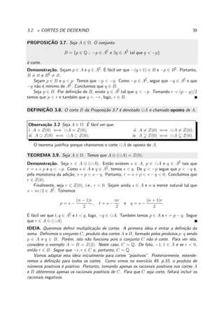 3.2. ⋆ CORTES DE DEDEKIND. 39
PROPOSIC¸ ˜AO 3.7. Seja A ∈ Ω. O conjunto
B = {p ∈ Q ; −p ∈ A∁
e ∃q ∈ A∁
tal que q < −p}
´e corte.
Demonstra¸c˜ao. Sejam p ∈ A e q ∈ A∁
. ´E f´acil ver que −(q +1) ∈ B e −p ∈ B∁
. Portanto,
B = ∅ e B∁
= ∅.
Sejam p ∈ B e q < p. Temos que −p < −q. Como −p ∈ A∁
, segue que −q ∈ A∁
e que
−q n˜ao ´e m´ınimo de A∁
. Conclu´ımos que q ∈ B.
Seja p ∈ B. Por deﬁni¸c˜ao de B, existe q ∈ A∁
tal que q < −p. Tomando r = (p − q)/2
temos que p < r e tamb´em que q < −r, logo, r ∈ B.
DEFINIC¸ ˜AO 3.8. O corte B da Proposi¸c˜ao 3.7 ´e denotado ⊖A e chamado oposto de A.
Observa¸c˜ao 3.2 Seja A ∈ Ω. ´E f´acil ver que:
i. A = Z(0) ⇐⇒ ⊖A = Z(0); ii. A = Z(0) ⇐⇒ ⊖A = Z(0);
iii. A ⊃ Z(0) ⇐⇒ ⊖A ⊂ Z(0); iv. A Z(0) ⇐⇒ ⊖A Z(0).
O teorema justiﬁca porque chamamos o corte ⊖A de oposto de A.
TEOREMA 3.9. Seja A ∈ Ω. Temos que A ⊕ (⊖A) = Z(0).
Demonstra¸c˜ao. Seja r ∈ A ⊕ (⊖A). Ent˜ao existem s ∈ A, p ∈ ⊖A e q ∈ A∁
tais que
r = s + p e q < −p. Como s ∈ A e q ∈ A∁
, temos s < q. De q < −p segue que p < −q e,
pela monotonia da adi¸c˜ao, s + p < s − q. Portanto, r = s + p < s − q < 0. Conclu´ımos que
r ∈ Z(0).
Finalmente, seja r ∈ Z(0), i.e., r < 0. Sejam ainda s ∈ A e n o menor natural tal que
s − nr/2 ∈ A∁
. Tomemos
p = s −
(n − 1)r
2
, t = s −
nr
2
e q = s −
(n + 1)r
2
.
´E f´acil ver que t, q ∈ A∁
e t < q, logo, −q ∈ ⊖A. Tamb´em temos p ∈ A e r = p − q. Segue
que r ∈ A ⊕ (⊖A).
IDEIA. Queremos deﬁnir multiplica¸c˜ao de cortes. A primeira ideia ´e imitar a deﬁni¸c˜ao da
soma. Deﬁnimos o conjunto C, produto dos cortes A e B, formado pelos produtos p·q sendo
p ∈ A e q ∈ B. Por´em, isto n˜ao funciona pois o conjunto C n˜ao ´e corte. Para ver isto,
considere o exemplo A = B = Z(2). Neste caso, C = Q. De fato, −1, 1 ∈ A e se r < 0,
ent˜ao r ∈ B. Segue que −r, r ∈ C e, portanto, C = Q.
Vamos adaptar esta ideia inicialmente para cortes “positivos”. Posteriormente, estende-
remos a deﬁni¸c˜ao para todos os cortes. Como vimos no exerc´ıcio 49, p.33, o produto de
n´umeros positivos ´e positivo. Portanto, tomando apenas os racionais positivos nos cortes A
e B obteremos apenas os racionais positivos de C. Para que C seja corte, faltar´a incluir os
racionais negativos.
 