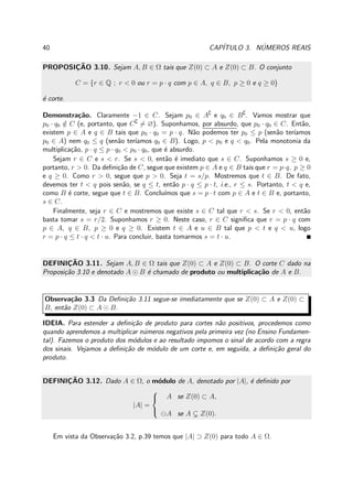 40 CAP´ITULO 3. N´UMEROS REAIS
PROPOSIC¸ ˜AO 3.10. Sejam A, B ∈ Ω tais que Z(0) ⊂ A e Z(0) ⊂ B. O conjunto
C = {r ∈ Q ; r < 0 ou r = p · q com p ∈ A, q ∈ B, p ≥ 0 e q ≥ 0}
´e corte.
Demonstra¸c˜ao. Claramente −1 ∈ C. Sejam p0 ∈ A∁
e q0 ∈ B∁
. Vamos mostrar que
p0 · q0 /∈ C (e, portanto, que C∁
= ∅). Suponhamos, por absurdo, que p0 · q0 ∈ C. Ent˜ao,
existem p ∈ A e q ∈ B tais que p0 · q0 = p · q. N˜ao podemos ter p0 ≤ p (sen˜ao ter´ıamos
p0 ∈ A) nem q0 ≤ q (sen˜ao ter´ıamos q0 ∈ B). Logo, p < p0 e q < q0. Pela monotonia da
multiplica¸c˜ao, p · q ≤ p · q0 < p0 · q0, que ´e absurdo.
Sejam r ∈ C e s < r. Se s < 0, ent˜ao ´e imediato que s ∈ C. Suponhamos s ≥ 0 e,
portanto, r > 0. Da deﬁni¸c˜ao de C, segue que existem p ∈ A e q ∈ B tais que r = p·q, p ≥ 0
e q ≥ 0. Como r > 0, segue que p > 0. Seja t = s/p. Mostremos que t ∈ B. De fato,
devemos ter t < q pois sen˜ao, se q ≤ t, ent˜ao p · q ≤ p · t, i.e., r ≤ s. Portanto, t < q e,
como B ´e corte, segue que t ∈ B. Conclu´ımos que s = p · t com p ∈ A e t ∈ B e, portanto,
s ∈ C.
Finalmente, seja r ∈ C e mostremos que existe s ∈ C tal que r < s. Se r < 0, ent˜ao
basta tomar s = r/2. Suponhamos r ≥ 0. Neste caso, r ∈ C signiﬁca que r = p · q com
p ∈ A, q ∈ B, p ≥ 0 e q ≥ 0. Existem t ∈ A e u ∈ B tal que p < t e q < u, logo
r = p · q ≤ t · q < t · u. Para concluir, basta tomarmos s = t · u.
DEFINIC¸ ˜AO 3.11. Sejam A, B ∈ Ω tais que Z(0) ⊂ A e Z(0) ⊂ B. O corte C dado na
Proposi¸c˜ao 3.10 e denotado A ⊙ B ´e chamado de produto ou multiplica¸c˜ao de A e B.
Observa¸c˜ao 3.3 Da Deﬁni¸c˜ao 3.11 segue-se imediatamente que se Z(0) ⊂ A e Z(0) ⊂
B, ent˜ao Z(0) ⊂ A ⊙ B.
IDEIA. Para estender a deﬁni¸c˜ao de produto para cortes n˜ao positivos, procedemos como
quando aprendemos a multiplicar n´umeros negativos pela primeira vez (no Ensino Fundamen-
tal). Fazemos o produto dos m´odulos e ao resultado impomos o sinal de acordo com a regra
dos sinais. Vejamos a deﬁni¸c˜ao de m´odulo de um corte e, em seguida, a deﬁni¸c˜ao geral do
produto.
DEFINIC¸ ˜AO 3.12. Dado A ∈ Ω, o m´odulo de A, denotado por |A|, ´e deﬁnido por
|A| =



A se Z(0) ⊂ A,
⊖A se A Z(0).
Em vista da Observa¸c˜ao 3.2, p.39 temos que |A| ⊃ Z(0) para todo A ∈ Ω.
 