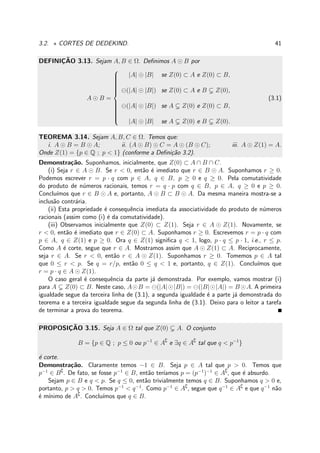 3.2. ⋆ CORTES DE DEDEKIND. 41
DEFINIC¸ ˜AO 3.13. Sejam A, B ∈ Ω. Deﬁnimos A ⊙ B por
A ⊙ B =



|A| ⊙ |B| se Z(0) ⊂ A e Z(0) ⊂ B,
⊖(|A| ⊙ |B|) se Z(0) ⊂ A e B Z(0),
⊖(|A| ⊙ |B|) se A Z(0) e Z(0) ⊂ B,
|A| ⊙ |B| se A Z(0) e B Z(0).
(3.1)
TEOREMA 3.14. Sejam A, B, C ∈ Ω. Temos que:
i. A ⊙ B = B ⊙ A; ii. (A ⊙ B) ⊙ C = A ⊙ (B ⊙ C); iii. A ⊙ Z(1) = A.
Onde Z(1) = {p ∈ Q ; p < 1} (conforme a Deﬁni¸c˜ao 3.2).
Demonstra¸c˜ao. Suponhamos, inicialmente, que Z(0) ⊂ A ∩ B ∩ C.
(i) Seja r ∈ A ⊙ B. Se r < 0, ent˜ao ´e imediato que r ∈ B ⊙ A. Suponhamos r ≥ 0.
Podemos escrever r = p · q com p ∈ A, q ∈ B, p ≥ 0 e q ≥ 0. Pela comutatividade
do produto de n´umeros racionais, temos r = q · p com q ∈ B, p ∈ A, q ≥ 0 e p ≥ 0.
Conclu´ımos que r ∈ B ⊙ A e, portanto, A ⊙ B ⊂ B ⊙ A. Da mesma maneira mostra-se a
inclus˜ao contr´aria.
(ii) Esta propriedade ´e consequˆencia imediata da associatividade do produto de n´umeros
racionais (assim como (i) ´e da comutatividade).
(iii) Observamos inicialmente que Z(0) ⊂ Z(1). Seja r ∈ A ⊙ Z(1). Novamente, se
r < 0, ent˜ao ´e imediato que r ∈ Z(0) ⊂ A. Suponhamos r ≥ 0. Escrevemos r = p · q com
p ∈ A, q ∈ Z(1) e p ≥ 0. Ora q ∈ Z(1) signiﬁca q < 1, logo, p · q ≤ p · 1, i.e., r ≤ p.
Como A ´e corte, segue que r ∈ A. Mostramos assim que A ⊙ Z(1) ⊂ A. Reciprocamente,
seja r ∈ A. Se r < 0, ent˜ao r ∈ A ⊙ Z(1). Suponhamos r ≥ 0. Tomemos p ∈ A tal
que 0 ≤ r < p. Se q = r/p, ent˜ao 0 ≤ q < 1 e, portanto, q ∈ Z(1). Conclu´ımos que
r = p · q ∈ A ⊙ Z(1).
O caso geral ´e consequˆencia da parte j´a demonstrada. Por exemplo, vamos mostrar (i)
para A Z(0) ⊂ B. Neste caso, A⊙B = ⊖(|A|⊙|B|) = ⊖(|B|⊙|A|) = B ⊙A. A primeira
igualdade segue da terceira linha de (3.1), a segunda igualdade ´e a parte j´a demonstrada do
teorema e a terceira igualdade segue da segunda linha de (3.1). Deixo para o leitor a tarefa
de terminar a prova do teorema.
PROPOSIC¸ ˜AO 3.15. Seja A ∈ Ω tal que Z(0) A. O conjunto
B = {p ∈ Q ; p ≤ 0 ou p−1
∈ A∁
e ∃q ∈ A∁
tal que q < p−1
}
´e corte.
Demonstra¸c˜ao. Claramente temos −1 ∈ B. Seja p ∈ A tal que p > 0. Temos que
p−1
∈ B∁
. De fato, se fosse p−1
∈ B, ent˜ao ter´ıamos p = (p−1
)−1
∈ A∁
, que ´e absurdo.
Sejam p ∈ B e q < p. Se q ≤ 0, ent˜ao trivialmente temos q ∈ B. Suponhamos q > 0 e,
portanto, p > q > 0. Temos p−1
< q−1
. Como p−1
∈ A∁
, segue que q−1
∈ A∁
e que q−1
n˜ao
´e m´ınimo de A∁
. Conclu´ımos que q ∈ B.
 