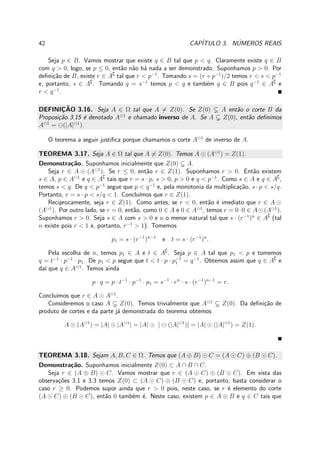 42 CAP´ITULO 3. N´UMEROS REAIS
Seja p ∈ B. Vamos mostrar que existe q ∈ B tal que p < q. Claramente existe q ∈ B
com q > 0, logo, se p ≤ 0, ent˜ao n˜ao h´a nada a ser demonstrado. Suponhamos p > 0. Por
deﬁni¸c˜ao de B, existe r ∈ A∁
tal que r < p−1
. Tomando s = (r + p−1
)/2 temos r < s < p−1
e, portanto, s ∈ A∁
. Tomando q = s−1
temos p < q e tamb´em q ∈ B pois q−1
∈ A∁
e
r < q−1
.
DEFINIC¸ ˜AO 3.16. Seja A ∈ Ω tal que A = Z(0). Se Z(0) A ent˜ao o corte B da
Proposi¸c˜ao 3.15 ´e denotado A⊖1
e chamado inverso de A. Se A Z(0), ent˜ao deﬁnimos
A⊖1
= ⊖(|A|⊖1
).
O teorema a seguir justiﬁca porque chamamos o corte A⊖1
de inverso de A.
TEOREMA 3.17. Seja A ∈ Ω tal que A = Z(0). Temos A ⊙ (A⊖1
) = Z(1).
Demonstra¸c˜ao. Suponhamos inicialmente que Z(0) A.
Seja r ∈ A ⊙ (A⊖1
). Se r ≤ 0, ent˜ao r ∈ Z(1). Suponhamos r > 0. Ent˜ao existem
s ∈ A, p ∈ A⊖1
e q ∈ A∁
tais que r = s · p, s > 0, p > 0 e q < p−1
. Como s ∈ A e q ∈ A∁
,
temos s < q. De q < p−1
segue que p < q−1
e, pela monotonia da multiplica¸c˜ao, s · p < s/q.
Portanto, r = s · p < s/q < 1. Conclu´ımos que r ∈ Z(1).
Reciprocamente, seja r ∈ Z(1). Como antes, se r < 0, ent˜ao ´e imediato que r ∈ A ⊙
(A⊖1
). Por outro lado, se r = 0, ent˜ao, como 0 ∈ A e 0 ∈ A⊖1
, temos r = 0·0 ∈ A⊙(A⊖1
).
Suponhamos r > 0. Seja s ∈ A com s > 0 e n o menor natural tal que s · (r−1
)n
∈ A∁
(tal
n existe pois r < 1 e, portanto, r−1
> 1). Tomemos
p1 = s · (r−1
)n−1
e t = s · (r−1
)n
.
Pela escolha de n, temos p1 ∈ A e t ∈ A∁
. Seja p ∈ A tal que p1 < p e tomemos
q = t−1
· p−1
· p1. De p1 < p segue que t < t · p · p−1
1 = q−1
. Obtemos assim que q ∈ A∁
e
da´ı que q ∈ A⊖1
. Temos ainda
p · q = p · t−1
· p−1
· p1 = s−1
· rn
· s · (r−1
)n−1
= r.
Conclu´ımos que r ∈ A ⊙ A⊖1
.
Consideremos o caso A Z(0). Temos trivialmente que A⊖1
Z(0). Da deﬁni¸c˜ao de
produto de cortes e da parte j´a demonstrada do teorema obtemos
A ⊙ (A⊖1
) = |A| ⊙ |A⊖1
| = |A| ⊙ | ⊖ (|A|⊖1
)| = |A| ⊙ (|A|⊖1
) = Z(1).
TEOREMA 3.18. Sejam A, B, C ∈ Ω. Temos que (A ⊕ B) ⊙ C = (A ⊙ C) ⊕ (B ⊙ C).
Demonstra¸c˜ao. Suponhamos inicialmente Z(0) ⊂ A ∩ B ∩ C.
Seja r ∈ (A ⊕ B) ⊙ C. Vamos mostrar que r ∈ (A ⊙ C) ⊕ (B ⊙ C). Em vista das
observa¸c˜oes 3.1 e 3.3 temos Z(0) ⊂ (A ⊙ C) ⊕ (B ⊙ C) e, portanto, basta considerar o
caso r ≥ 0. Podemos supor ainda que r > 0 pois, neste caso, se r ´e elemento do corte
(A ⊙ C) ⊕ (B ⊙ C), ent˜ao 0 tamb´em ´e. Neste caso, existem p ∈ A ⊕ B e q ∈ C tais que
 