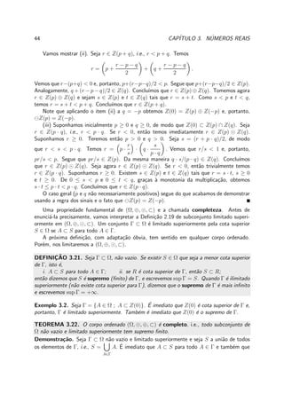 44 CAP´ITULO 3. N´UMEROS REAIS
Vamos mostrar (ii). Seja r ∈ Z(p + q), i.e., r < p + q. Temos
r = p +
r − p − q
2
+ q +
r − p − q
2
.
Vemos que r−(p+q) < 0 e, portanto, p+(r−p−q)/2 < p. Segue que p+(r−p−q)/2 ∈ Z(p).
Analogamente, q + (r − p − q)/2 ∈ Z(q). Conclu´ımos que r ∈ Z(p) ⊕ Z(q). Tomemos agora
r ∈ Z(p) ⊕ Z(q) e sejam s ∈ Z(p) e t ∈ Z(q) tais que r = s + t. Como s < p e t < q,
temos r = s + t < p + q. Conclu´ımos que r ∈ Z(p + q).
Note que aplicando o item (ii) a q = −p obtemos Z(0) = Z(p) ⊕ Z(−p) e, portanto,
⊖Z(p) = Z(−p).
(iii) Suponhamos inicialmente p ≥ 0 e q ≥ 0, de modo que Z(0) ⊂ Z(p) ∩ Z(q). Seja
r ∈ Z(p · q), i.e., r < p · q. Se r < 0, ent˜ao temos imediatamente r ∈ Z(p) ⊙ Z(q).
Suponhamos r ≥ 0. Teremos ent˜ao p > 0 e q > 0. Seja s = (r + p · q)/2, de modo
que r < s < p · q. Temos r = p ·
r
s
· q ·
s
p · q
. Vemos que r/s < 1 e, portanto,
pr/s < p. Segue que pr/s ∈ Z(p). Da mesma maneira q · s/(p · q) ∈ Z(q). Conclu´ımos
que r ∈ Z(p) ⊙ Z(q). Seja agora r ∈ Z(p) ⊙ Z(q). Se r < 0, ent˜ao trivialmente temos
r ∈ Z(p · q). Suponhamos r ≥ 0. Existem s ∈ Z(p) e t ∈ Z(q) tais que r = s · t, s ≥ 0
e t ≥ 0. De 0 ≤ s < p e 0 ≤ t < q, gra¸cas `a monotonia da multiplica¸c˜ao, obtemos
s · t ≤ p · t < p · q. Conclu´ımos que r ∈ Z(p · q).
O caso geral (p e q n˜ao necessariamente positivos) segue do que acabamos de demonstrar
usando a regra dos sinais e o fato que ⊖Z(p) = Z(−p).
Uma propriedade fundamental de (Ω, ⊕, ⊙, ⊂) e a chamada completeza. Antes de
enunci´a-la precisamente, vamos interpretar a Deﬁni¸c˜ao 2.19 de subconjunto limitado superi-
ormente em (Ω, ⊕, ⊙, ⊂). Um conjunto Γ ⊂ Ω ´e limitado superiormente pela cota superior
S ∈ Ω se A ⊂ S para todo A ∈ Γ.
A pr´oxima deﬁni¸c˜ao, com adapta¸c˜ao ´obvia, tem sentido em qualquer corpo ordenado.
Por´em, nos limitaremos a (Ω, ⊕, ⊙, ⊂).
DEFINIC¸ ˜AO 3.21. Seja Γ ⊂ Ω, n˜ao vazio. Se existir S ∈ Ω que seja a menor cota superior
de Γ, isto ´e,
i. A ⊂ S para todo A ∈ Γ; ii. se R ´e cota superior de Γ, ent˜ao S ⊂ R;
ent˜ao dizemos que S ´e supremo (ﬁnito) de Γ, e escrevemos sup Γ = S. Quando Γ ´e ilimitado
superiormente (n˜ao existe cota superior para Γ), dizemos que o supremo de Γ ´e mais inﬁnito
e escrevemos sup Γ = +∞.
Exemplo 3.2. Seja Γ = {A ∈ Ω ; A ⊂ Z(0)}. ´E imediato que Z(0) ´e cota superior de Γ e,
portanto, Γ ´e limitado superiormente. Tamb´em ´e imediato que Z(0) ´e o supremo de Γ.
TEOREMA 3.22. O corpo ordenado (Ω, ⊙, ⊕, ⊂) ´e completo, i.e., todo subconjunto de
Ω n˜ao vazio e limitado superiormente tem supremo ﬁnito.
Demonstra¸c˜ao. Seja Γ ⊂ Ω n˜ao vazio e limitado superiormente e seja S a uni˜ao de todos
os elementos de Γ, i.e., S =
A∈Γ
A. ´E imediato que A ⊂ S para todo A ∈ Γ e tamb´em que
 