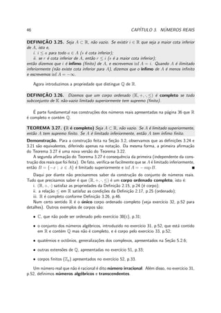 46 CAP´ITULO 3. N´UMEROS REAIS
DEFINIC¸ ˜AO 3.25. Seja A ⊂ R, n˜ao vazio. Se existir i ∈ R que seja a maior cota inferior
de A, isto e,
i. i ≤ a para todo a ∈ A (s ´e cota inferior);
ii. se r ´e cota inferior de A, ent˜ao r ≤ i (s ´e a maior cota inferior);
ent˜ao dizemos que i ´e ´ınﬁmo (ﬁnito) de A, e escrevemos inf A = i. Quando A ´e ilimitado
inferiormente (n˜ao existe cota inferior para A), dizemos que o ´ınﬁmo de A ´e menos inﬁnito
e escrevemos inf A = −∞.
Agora introduzimos a propriedade que distingue Q de R.
DEFINIC¸ ˜AO 3.26. Dizemos que um corpo ordenado (K, +, ·, ≤) ´e completo se todo
subconjunto de K n˜ao-vazio limitado superiormente tem supremo (ﬁnito).
´E parte fundamental nas constru¸c˜oes dos n´umeros reais apresentadas na p´agina 36 que R
´e completo e cont´em Q.
TEOREMA 3.27. (R ´e completo) Seja A ⊂ R, n˜ao vazio. Se A ´e limitado superiormente,
ent˜ao A tem supremo ﬁnito. Se A ´e limitado inferiormente, ent˜ao A tem ´ınﬁmo ﬁnito.
Demonstra¸c˜ao. Para a constru¸c˜ao feita na Se¸c˜ao 3.2, observamos que as deﬁni¸c˜oes 3.24 e
3.21 s˜ao equivalentes, diferindo apenas na nota¸c˜ao. Da mesma forma, a primeira aﬁrma¸c˜ao
do Teorema 3.27 ´e uma nova vers˜ao do Teorema 3.22.
A segunda aﬁrma¸c˜ao do Teorema 3.27 ´e consequˆencia da primeira (independente da cons-
tru¸c˜ao dos reais que foi feita). De fato, veriﬁca-se facilmente que se A ´e limitado inferiormente,
ent˜ao B = {−x ; x ∈ A} ´e limitado superiormente e inf A = − sup B.
Daqui por diante n˜ao precisaremos saber da constru¸c˜ao do conjunto de n´umeros reais.
Tudo que precisamos saber ´e que (R, +, ·, ≤) ´e um corpo ordenado completo, isto ´e:
i. (R, +, ·) satisfaz as propriedades da Deﬁni¸c˜ao 2.15, p.24 (´e corpo);
ii. a rela¸c˜ao ≤ em R satisfaz as condi¸c˜oes da Deﬁni¸c˜ao 2.17, p.25 (ordenado);
iii. R ´e completo conforme Deﬁni¸c˜ao 3.26, p.46.
Num certo sentido R ´e o ´unico corpo ordenado completo (veja exerc´ıcio 32, p.52 para
detalhes). Outros exemplos de corpos s˜ao:
• C, que n˜ao pode ser ordenado pelo exerc´ıcio 38(c), p.31;
• o conjunto dos n´umeros alg´ebricos, introduzido no exerc´ıcio 31, p.52, que est´a contido
em R e cont´em Q mas n˜ao ´e completo, e ´e corpo pelo exerc´ıcio 33, p.52;
• quat´ernios e octˆonios, generaliza¸c˜oes dos complexos, apresentados na Se¸c˜ao 5.2.6;
• outras extens˜oes de Q, apresentadas no exerc´ıcio 51, p.33;
• corpos ﬁnitos (Zp) apresentados no exerc´ıcio 52, p.33.
Um n´umero real que n˜ao ´e racional ´e dito n´umero irracional. Al´em disso, no exerc´ıcio 31,
p.52, deﬁnimos n´umeros alg´ebricos e transcendentes.
 