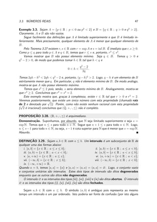 3.3. N´UMEROS REAIS. 47
Exemplo 3.3. Sejam A = {p ∈ R ; p < 0 ou p2
< 2} e B = {q ∈ R ; q > 0 e q2
> 2}.
Claramente, A e B s˜ao n˜ao vazios.
Segue facilmente das deﬁni¸c˜oes que A ´e limitado superiormente e que B ´e limitado in-
feriormente. Mais precisamente, qualquer elemento de A ´e menor que qualquer elemento de
B.
Pelo Teorema 3.27 existem r, s ∈ R com r = sup A e s = inf B. ´E imediato que r, s ≥ 0.
Como p ≤ q para todo p ∈ A e q ∈ B, temos que r ≤ s e, portanto, r2
≤ s2
.
Vamos mostrar que B n˜ao possui elemento m´ınimo. Seja q ∈ B. Temos q > 0 e
q2
− 2 > 0, de modo que podemos tomar h ∈ R tal que h < q e
0 < h <
q2
− 2
2q
.
Temos 2qh − h2
< 2qh < q2
− 2 e, portanto, (q − h)2
> 2. Logo, q − h ´e um elemento de B
estritamente menor que q. Em particular, q n˜ao ´e elemento m´ınimo de B. De modo an´alogo,
mostra-se que A n˜ao possui elemento m´aximo.
Temos que s2
≤ 2 pois, sen˜ao, s seria elemento m´ınimo de B. Analogamente, mostra-se
que r2
≥ 2. Conclu´ımos que r2
= s2
= 2.
Este exemplo mostra que, gra¸cas `a completeza, existe r ∈ R tal que r > 0 e r2
= 2.
Veremos posteriormente, que existe um ´unico n´umero com esta propriedade (chamado raiz
de 2 e denotado por
√
2). Por´em, como n˜ao existe nenhum racional com esta propriedade
(
√
2 ´e irracional) conclu´ımos que (Q, +, ·, ≤) n˜ao ´e completo.
PROPOSIC¸ ˜AO 3.28. (R, +, ·, ≤) ´e arquimediano.
Demonstra¸c˜ao. Suponhamos, por absurdo, que N seja limitado superiormente e seja s =
sup N. Temos que n ≤ s para todo n ∈ N. Segue que n + 1 ≤ s para todo n ∈ N. Logo,
n ≤ s−1 para todo n ∈ N, ou seja, s−1 ´e cota superior para N que ´e menor que s = sup N.
Absurdo.
DEFINIC¸ ˜AO 3.29. Sejam a, b ∈ R com a ≤ b. Um intervalo ´e um subconjunto de R de
qualquer uma das formas abaixo:
i. [a, b] = {x ∈ R ; a ≤ x ≤ b}; ii. [a, b) = {x ∈ R ; a ≤ x < b};
iii. (a, b) = {x ∈ R ; a < x < b}; iv. (a, b] = {x ∈ R ; a < x ≤ b};
v. [a, +∞) = {x ∈ R ; a ≤ x}; vi. (a, +∞) = {x ∈ R ; a < x};
vii. (−∞, b] = {x ∈ R ; x ≤ b}; viii. (−∞, b) = {x ∈ R ; x < b};
ix. (−∞, +∞) = R.
Quando a = b, temos [a, a] = {a} e [a, a) = (a, a) = (a, a] = ∅. Logo, o conjunto vazio
e conjuntos unit´arios s˜ao intervalos. Estes dois tipos de intervalo s˜ao ditos degenerados
enquanto que os outros s˜ao ditos n˜ao degenerados.
O intervalo ∅ e os intervalos dos tipos (iii), (vi), (viii) e (ix) s˜ao ditos abertos. O intervalo
∅ e os intervalos dos tipos (i), (v), (vii), (ix) s˜ao ditos fechados.
Sejam a, b ∈ R com a ≤ b. O s´ımbolo (a, b) ´e amb´ıguo pois representa ao mesmo
tempo um intervalo e um par ordenado. Isto poderia ser fonte de confus˜ao (por isto alguns
 