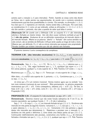 48 CAP´ITULO 3. N´UMEROS REAIS
autores usam a nota¸c˜ao ]a, b[ para intervalos). Por´em, fazendo as coisas como elas devem
ser feitas, isto ´e, sendo preciso nas argumenta¸c˜oes, de acordo com o contexto entende-se
imediatamente qual das duas possibilidades ´e a correta. Por exemplo, na aﬁrma¸c˜ao 1 ∈ (0, 1)
ﬁca claro que (0, 1) representa um intervalo, mesmo sendo falsa a aﬁrma¸c˜ao. Por outro lado,
ao considerarmos (0, 1) como um par ordenado, ambas as aﬁrma¸c˜oes 1 ∈ (0, 1) e 1 /∈ (0, 1)
n˜ao tˆem sentido e, portando, n˜ao cabe a quest˜ao de saber qual delas ´e correta.
Observa¸c˜ao 3.4 De acordo com a Deﬁni¸c˜ao 3.29, os conjunto R e ∅ s˜ao intervalos
abertos e fechados ao mesmo tempo. Isto n˜ao deve causar nenhuma confus˜ao j´a que R
e ∅ n˜ao s˜ao portas. Acabamos de ver as deﬁni¸c˜oes matem´aticas de intervalo aberto e
de intervalo fechado. Mesmo se as palavras “aberto” e “fechado” tˆem outros sentidos na
vida comum, s˜ao os sentidos da Deﬁni¸c˜ao 3.29 que ser˜ao usados ao longo de todo o texto.
Observe que, por deﬁni¸c˜ao, R e ∅ s˜ao os ´unicos intervalos que possuem esta propriedade.
Perceba tamb´em que existem intervalos que n˜ao s˜ao abertos nem fechados.
O pr´oximo teorema ´e outra consequˆencia da completeza.
TEOREMA 3.30. (dos intervalos encaixantes) Se [an, bn] n∈N
´e uma sequˆencia de
intervalos encaixantes, i.e., [an, bn] ⊃ [an+1, bn+1] para todo n ∈ N, ent˜ao
+∞
n=1
[an, bn] = ∅.
Demonstra¸c˜ao. Seja A = {am ; m ∈ N}. De [an, bn] ⊃ [an+1, bn+1] obtemos que an ≤
an+1 ≤ bn+1 ≤ bn. Da´ı, segue facilmente que am ≤ bn quaisquer que sejam m, n ∈ N.
Em outras palavras, qualquer bn ´e cota superior de A. Pelo Teorema 3.27 existe s = sup A.
Mostremos que s ∈
+∞
n=1
[an, bn]. Seja n ∈ N. Temos que s ´e cota superior de A, logo, s ≥ an.
Al´em disto, s ´e a menor cota superior de A, portanto, s ≤ bn. Conclu´ımos que an ≤ s ≤ bn,
ou seja, s ∈ [an, bn].
J´a vimos que
√
2 ´e um n´umero irracional. Vamos mostrar agora que na verdade “exis-
tem mais n´umeros irracionais do que racionais”. Mais precisamente, na pr´oxima proposi¸c˜ao
mostraremos que #N < #R. Como consequˆencia, obtemos #Q < #(R  Q). De fato, se
fosse #(R  Q) ≤ #Q = #N, ent˜ao, como R = Q ∪ (R  Q), ter´ıamos #R ≤ #N (veja a
Proposi¸c˜ao 2.12).
PROPOSIC¸ ˜AO 3.31. O conjunto R ´e n˜ao-enumer´avel, ou seja, #N < #R.
Demonstra¸c˜ao. Devemos mostrar que n˜ao existe fun¸c˜ao sobrejetiva de N em R ou, de
maneira equivalente, que qualquer fun¸c˜ao f : N → R n˜ao ´e sobrejetiva.
Seja f : N → R e seja I1 = [a1, d1] um intervalo fechado tal que f(1) /∈ I1. Dividimos este
intervalo em trˆes partes da seguinte maneira: tomamos b1, c1 ∈ I1 tais que a1 < b1 < c1 < d1
e assim obtemos I1 = [a1, b1] ∪ [b1, c1] ∪ [c1, d1]. Certamente f(2) n˜ao pertence a algum
destes trˆes intervalos que denotaremos I2. Repetimos o processo com o intervalo I2: o
dividimos em trˆes partes e deﬁnimos I3 como sendo uma destas partes tal que f(3) /∈ I3.
Continuando indeﬁnidamente este processo, constru´ımos uma fam´ılia (In)n∈N de intervalos
fechados e limitados tais que In ⊃ In+1 e f(n) /∈ In qualquer que seja n ∈ N. Pelo Teorema
 