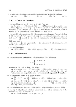 50 CAP´ITULO 3. N´UMEROS REAIS
→ 9. Sejam q = 0 racional e x, y irracionais. Determine se s˜ao racionais ou irracionais:
(a) 1/x; (b) q + x; (c) qx; (d) x + y; (e) xy.
3.4.2 ⋆ Cortes de Dedekind
⋆ 10. (extra) Seja A = {p ∈ Q ; p < 0 ou p2
< 2}. Prove que
(a) A ´e corte; (b) A ⊙ A ⊂ Z(2); (c) N˜ao existe r ∈ Q tal que Z(r) = A.
Dica: 10(a) Seja p ∈ A tal que p ≥ 0. Prove que se h < 1 ´e bem escolhido, ent˜ao
tomando q = p + h teremos q ∈ A e p < q. 10(c) Proceda por absurdo e, usando a
Proposi¸c˜ao 3.20, conclua que se Z(r) = A com r ∈ Q ent˜ao r2
= 2.
⋆ 11. (extra) O objetivo deste exerc´ıcio ´e dar outra demonstra¸c˜ao para o Teorema 3.22. Seja
Γ ⊂ Ω n˜ao vazio e limitado superiormente e seja S a interse¸c˜ao de todas as cotas superiores
de Γ, i.e., S =
M∈Σ
M, sendo Σ = {M ∈ Ω ; M ´e cota superior de Γ}. Sem usar o Teorema
3.22, prove que S ´e:
(a) corte; (b) cota superior de Γ; (c) subconjunto de toda cota superior de Γ.
Conclua que S ´e o supremo de Γ.
⋆ 12. (extra) Prove que:
(a) ⊖Z(0) = Z(0); (b) A ⊃ Z(0) sse ⊖A ⊂ Z(0); (c) |A| = A sse A ∈ Ω+
.
3.4.3 N´umeros reais
=⇒ 13. Lembremos que o m´odulo de x ∈ R, denotado por |x|, ´e deﬁnido por
|x| =



x se x ≥ 0,
−x se x < 0.
Prove que se x, y, z, ε ∈ R, sendo ε > 0, ent˜ao:
(a) |x| = max{x, −x}; (b) |xy| = |x||y|; (c) |x − y| < ε sse x ∈ (y − ε, y + ε);
(d) |x + y| ≤ |x| + |y|; (e) |x − y| ≤ |x − z| + |z − y|; (f) | |x| − |y| | ≤ |x − y|.
Cada uma das trˆes desigualdades acima ´e conhecida como Desigualdade Triangular.
=⇒ 14. Determine o sup e o inf de ([Sp] p.117 no.1):
(a)
1
n
+ (−1)n
; n ∈ N ; (b) {1/n; n ∈ N}; (c) {sen(1/x); x ∈ R − {0}};
(d) {1/n; n ∈ Z − {0}}; (e) {x ∈ R; x2
+ x − 1 < 0}; (f) (−1)n
1 + 1
n
; n ∈ N ;
(g) 1
2
, 1
3
, 2
3
, 1
4
, 2
4
, 3
4
, 1
5
, 2
5
, 3
5
, 4
5
, 1
6
, . . . , ; (h) {cos(n + 1); n ∈ N}.
Dica (h): ´e dif´ıcil, ver exerc´ıcio 32, p.74
=⇒ 15. Suponha que a = sup A ∈ A. Prove que ∀ε > 0 o conjunto (a − ε, a) ∩ A ´e inﬁnito.
=⇒ 16. Seja A ⊂ R, n˜ao vazio e limitado superiormente por s ∈ R (s ´e cota superior de A).
Prove que s = sup A se, e somente se:
(a) se r < s ent˜ao existe x ∈ A tal que r < x ≤ s;
 