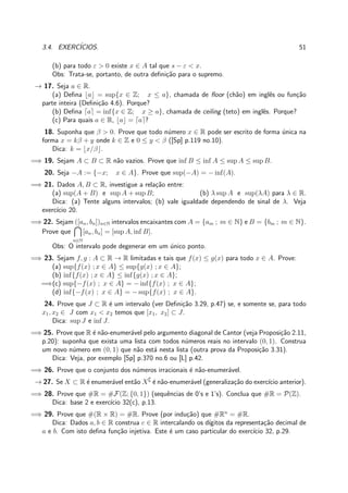 3.4. EXERC´ICIOS. 51
(b) para todo ε > 0 existe x ∈ A tal que s − ε < x.
Obs: Trata-se, portanto, de outra deﬁni¸c˜ao para o supremo.
→ 17. Seja a ∈ R.
(a) Deﬁna ⌊a⌋ = sup{x ∈ Z; x ≤ a}, chamada de ﬂoor (ch˜ao) em inglˆes ou fun¸c˜ao
parte inteira (Deﬁni¸c˜ao 4.6). Porque?
(b) Deﬁna ⌈a⌉ = inf{x ∈ Z; x ≥ a}, chamada de ceiling (teto) em inglˆes. Porque?
(c) Para quais a ∈ R, ⌊a⌋ = ⌈a⌉?
18. Suponha que β > 0. Prove que todo n´umero x ∈ R pode ser escrito de forma ´unica na
forma x = kβ + y onde k ∈ Z e 0 ≤ y < β ([Sp] p.119 no.10).
Dica: k = ⌊x/β⌋.
=⇒ 19. Sejam A ⊂ B ⊂ R n˜ao vazios. Prove que inf B ≤ inf A ≤ sup A ≤ sup B.
20. Seja −A := {−x; x ∈ A}. Prove que sup(−A) = − inf(A).
=⇒ 21. Dados A, B ⊂ R, investigue a rela¸c˜ao entre:
(a) sup(A + B) e sup A + sup B; (b) λ sup A e sup(λA) para λ ∈ R.
Dica: (a) Tente alguns intervalos; (b) vale igualdade dependendo de sinal de λ. Veja
exerc´ıcio 20.
=⇒ 22. Sejam ([an, bn])n∈N intervalos encaixantes com A = {am ; m ∈ N} e B = {bm ; m ∈ N}.
Prove que
n∈N
[an, bn] = [sup A, inf B].
Obs: O intervalo pode degenerar em um ´unico ponto.
=⇒ 23. Sejam f, g : A ⊂ R → R limitadas e tais que f(x) ≤ g(x) para todo x ∈ A. Prove:
(a) sup{f(x) ; x ∈ A} ≤ sup{g(x) ; x ∈ A};
(b) inf{f(x) ; x ∈ A} ≤ inf{g(x) ; x ∈ A};
=⇒(c) sup{−f(x) ; x ∈ A} = − inf{f(x) ; x ∈ A};
(d) inf{−f(x) ; x ∈ A} = − sup{f(x) ; x ∈ A}.
24. Prove que J ⊂ R ´e um intervalo (ver Deﬁni¸c˜ao 3.29, p.47) se, e somente se, para todo
x1, x2 ∈ J com x1 < x2 temos que [x1, x2] ⊂ J.
Dica: sup J e inf J.
=⇒ 25. Prove que R ´e n˜ao-enumer´avel pelo argumento diagonal de Cantor (veja Proposi¸c˜ao 2.11,
p.20): suponha que exista uma lista com todos n´umeros reais no intervalo (0, 1). Construa
um novo n´umero em (0, 1) que n˜ao est´a nesta lista (outra prova da Proposi¸c˜ao 3.31).
Dica: Veja, por exemplo [Sp] p.370 no.6 ou [L] p.42.
=⇒ 26. Prove que o conjunto dos n´umeros irracionais ´e n˜ao-enumer´avel.
→ 27. Se X ⊂ R ´e enumer´avel ent˜ao X∁
´e n˜ao-enumer´avel (generaliza¸c˜ao do exerc´ıcio anterior).
=⇒ 28. Prove que #R = #F(Z; {0, 1}) (sequˆencias de 0’s e 1’s). Conclua que #R = P(Z).
Dica: base 2 e exerc´ıcio 32(c), p.13.
=⇒ 29. Prove que #(R × R) = #R. Prove (por indu¸c˜ao) que #Rn
= #R.
Dica: Dados a, b ∈ R construa c ∈ R intercalando os d´ıgitos da representa¸c˜ao decimal de
a e b. Com isto deﬁna fun¸c˜ao injetiva. Este ´e um caso particular do exerc´ıcio 32, p.29.
 