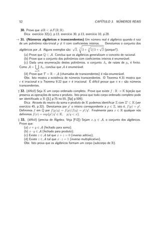 52 CAP´ITULO 3. N´UMEROS REAIS
30. Prove que #R < #F(R; R).
Dica: exerc´ıcio 32(c), p.13, exerc´ıcio 30, p.13, exerc´ıcio 10, p.28.
→ 31. (N´umeros alg´ebricos e transcendentes) Um n´umero real ´e alg´ebrico quando ´e raiz
de um polinˆomio n˜ao-trivial p ≡ 0 com coeﬁcientes inteiros. Denotamos o conjunto dos
alg´ebricos por A. Alguns exemplos s˜ao:
√
2,
7
3 + 3
2/3 +
√
2 (porque?).
(a) Prove que Q ⊂ A. Conclua que os alg´ebricos generalizam o conceito de racional.
(b) Prove que o conjunto dos polinˆomios com coeﬁcientes inteiros ´e enumer´avel.
(c) Dada uma enumera¸c˜ao destes polinˆomios, o conjunto An de ra´ızes de pn ´e ﬁnito.
Como A =
n∈N
An, conclua que A ´e enumer´avel.
(d) Prove que T = R − A (chamados de transcendentes) ´e n˜ao-enumer´avel.
Obs: Isto mostra a existˆencia de n´umeros transcendentes. O Teorema 4.31 mostra que
e ´e irracional e o Teorema 9.22 que π ´e irracional. ´E dif´ıcil provar que π e e s˜ao n´umeros
transcendentes.
♯ 32. (dif´ıcil) Seja K um corpo ordenado completo. Prove que existe f : R → K bije¸c˜ao que
preserva as opera¸c˜oes de soma e produto. Isto prova que todo corpo ordenado completo pode
ser identiﬁcado a R ([L] p.75 no.55, [Sp] p.509).
Dica: Atrav´es do neutro da soma e produto de K podemos identiﬁcar Z com Z′
⊂ K (ver
exerc´ıcio 45, p.32). Denotamos por p′
o inteiro correspondente a p ∈ Z, isto ´e, f(p) = p′
.
Deﬁnimos f em Q por f(p/q) = f(p)/f(q) = p′
/q′
. Finalmente para x ∈ R qualquer n´os
deﬁnimos f(x) = sup{p′
/q′
∈ K, p/q < x}.
♯ 33. (dif´ıcil) (precisa de ´Algebra; Veja [Fi2]) Sejam x, y ∈ A, o conjunto dos alg´ebricos.
Prove que:
(a) x + y ∈ A (fechado para soma);
(b) x · y ∈ A (fechado para produto);
(c) Existe z ∈ A tal que x + z = 0 (inverso aditivo);
(d) Existe z ∈ A tal que x · z = 1 (inverso multiplicativo).
Obs: Isto prova que os alg´ebricos formam um corpo (subcorpo de R).
 
