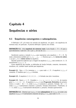 Cap´ıtulo 4
Sequˆencias e s´eries
4.1 Sequˆencias convergentes e subsequˆencias.
A Deﬁni¸c˜ao 1.27, p.9 tratou do conceito de sequˆencias, em geral, e de sequˆencias de
n´umeros reais, em particular. A pr´oxima deﬁni¸c˜ao ´e apenas uma revis˜ao.
DEFINIC¸ ˜AO 4.1. Uma sequˆencia de n´umeros reais ´e uma fun¸c˜ao x : N → R para a
qual denotamos o valor de x em n por xn em vez de x(n).
Geralmente usamos a nota¸c˜ao (xn)n∈N para representar uma sequˆencia x : N → R. `As
vezes a denotamos tamb´em por (x1, x2, . . . , xn, . . . ). Dizemos que xn ´e o termo de ordem
n ou que xn ´e o n-´esimo termo da sequˆencia.
Quando quisermos explicitar que a imagem da sequˆencia (xn)n∈N est´a contida em A ⊂ R
escreveremos (xn)n∈N ⊂ A.
Como sequˆencias s˜ao fun¸c˜oes, as deﬁni¸c˜oes de fun¸c˜ao limitada, crescente, decrescente,
mon´otona, etc, tamb´em fazem sentido para sequˆencias.
Exemplo 4.1. Seja a ∈ R e tomemos xn = a para todo n ∈ N. A sequˆencia (xn)n∈N ´e
constante. ´E imediato que (xn)n∈N ´e limitada.
Exemplo 4.2. A sequˆencia (1, 0, 1, 0, 1, 0, . . .) ´e limitada mas n˜ao ´e mon´otona.
Exemplo 4.3. Sejam a, r ∈ N. Considere x1 = a, x2 = a + r, x3 = a + 2r, de maneira
geral, xn = a + (n − 1)r. A sequˆencia (xn)n∈N ´e uma Progress˜ao Aritm´etica de primeiro
termo a e raz˜ao r. Se r = 0, ent˜ao (xn)n∈N ´e constante e, portanto, limitada. Se r > 0,
ent˜ao (xn)n∈N ´e estritamente crescente e, portanto, limitada inferiormente. Finalmente, se
r < 0, ent˜ao (xn)n∈N ´e estritamente decrescente e, portanto, limitada superiormente.
DEFINIC¸ ˜AO 4.2. Dizemos que (yk)k∈N ´e uma subsequˆencia de (xn)n∈N se existe uma
sequˆencia (nk)k∈N ⊂ N estritamente crescente tal que yk = xnk
para todo k ∈ N.
53
 
