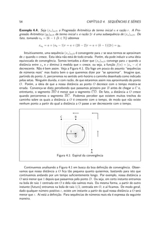 54 CAP´ITULO 4. SEQUˆENCIAS E S´ERIES
Exemplo 4.4. Seja (xn)n∈N a Progress˜ao Aritm´etica de termo inicial a e raz˜ao r. A Pro-
gress˜ao Aritm´etica (yk)k∈N de termo inicial a e raz˜ao 2r ´e uma subsequˆencia de (xn)n∈N. De
fato, tomando nk = 2k − 1 (k ∈ N) obtemos
xnk
= a + (nk − 1)r = a + (2k − 2)r = a + (k − 1)(2r) = yk.
Intuitivamente, uma sequˆencia (xn)n∈N ´e convergente para x se seus termos se aproximam
de x quando n cresce. Esta ideia n˜ao est´a de todo errada. Por´em, ela pode induzir a uma ideia
equivocada de convergˆencia. Somos tentados a dizer que (xn)n∈N converge para x quando a
distˆancia entre xn e x diminui `a medida que n cresce, ou seja, a fun¸c˜ao f(n) = |xn − x| ´e
decrescente. N˜ao ´e bem assim. Veja a Figura 4.1. Ela foge um pouco do assunto “sequˆencias
de n´umeros reais” mas ilustra bem o que queremos dizer por “se aproximar”. Imagine que,
partindo do ponto A, percorremos no sentido anti-hor´ario o caminho desenhado como indicado
pelas setas. Ningu´em duvida, e com raz˜ao, de que estaremos assim nos aproximando do ponto
O. Por´em, a ideia de que a nossa distˆancia ao ponto O decresce com o tempo mostra-se
errada. Conven¸ca-se disto percebendo que passamos primeiro por B antes de chegar a C e,
entretanto, o segmento BO ´e menor que o segmento CO. De fato, a distˆancia a O cresce
quando percorremos o segmento BC. Podemos perceber que existem muitos trechos do
caminho sobre os quais a distˆancia a O ´e crescente com o tempo, de modo que n˜ao existe
nenhum ponto a partir do qual a distˆancia a O passe a ser decrescente com o tempo.
A
BC
D
O
1
Figura 4.1: Espiral da convergˆencia
Continuemos analisando a Figura 4.1 em busca da boa deﬁni¸c˜ao de convergˆencia. Obser-
vamos que nossa distˆancia a O ﬁca t˜ao pequena quanto quisermos, bastando para isto que
continuemos andando por um tempo suﬁcientemente longo. Por exemplo, nossa distˆancia a
O ser´a menor que 1 depois que passarmos pelo ponto D. Ou seja, em certo instante entramos
na bola de raio 1 centrada em O e dela n˜ao sa´ımos mais. Da mesma forma, a partir de outro
instante (futuro) entramos na bola de raio 1/2, centrada em O, e a´ı ﬁcamos. De modo geral,
dado qualquer n´umero positivo ε, existe um instante a partir do qual nossa distˆancia a O ser´a
menor que ε. A´ı est´a a deﬁni¸c˜ao. Para sequˆencias de n´umeros reais ela ´e expressa da seguinte
maneira.
 