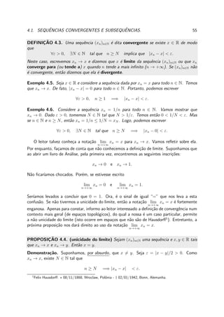 4.1. SEQUˆENCIAS CONVERGENTES E SUBSEQUˆENCIAS. 55
DEFINIC¸ ˜AO 4.3. Uma sequˆencia (xn)n∈N ´e dita convergente se existe x ∈ R de modo
que
∀ε > 0, ∃N ∈ N tal que n ≥ N implica que |xn − x| < ε.
Neste caso, escrevemos xn → x e dizemos que x ´e limite da sequˆencia (xn)n∈N ou que xn
converge para (ou tende a) x quando n tende a mais inﬁnito (n → +∞). Se (xn)n∈N n˜ao
´e convergente, ent˜ao dizemos que ela ´e divergente.
Exemplo 4.5. Seja x ∈ R e considere a sequˆencia dada por xn = x para todo n ∈ N. Temos
que xn → x. De fato, |xn − x| = 0 para todo n ∈ N. Portanto, podemos escrever
∀ε > 0, n ≥ 1 =⇒ |xn − x| < ε.
Exemplo 4.6. Considere a sequˆencia xn = 1/n para todo n ∈ N. Vamos mostrar que
xn → 0. Dado ε > 0, tomemos N ∈ N tal que N > 1/ε. Temos ent˜ao 0 < 1/N < ε. Mas
se n ∈ N e n ≥ N, ent˜ao xn = 1/n ≤ 1/N = xN . Logo, podemos escrever
∀ε > 0, ∃N ∈ N tal que n ≥ N =⇒ |xn − 0| < ε.
O leitor talvez conhe¸ca a nota¸c˜ao lim
n→+∞
xn = x para xn → x. Vamos reﬂetir sobre ela.
Por enquanto, fa¸camos de conta que n˜ao conhecemos a deﬁni¸c˜ao de limite. Suponhamos que
ao abrir um livro de An´alise, pela primeira vez, encontremos as seguintes inscri¸c˜oes:
xn → 0 e xn → 1.
N˜ao ﬁcar´ıamos chocados. Por´em, se estivesse escrito
lim
n→+∞
xn = 0 e lim
n→+∞
xn = 1.
Ser´ıamos levados a concluir que 0 = 1. Ora, ´e o sinal de igual “=” que nos leva a esta
confus˜ao. Se n˜ao tivermos a unicidade do limite, ent˜ao a nota¸c˜ao lim
n→+∞
xn = x ´e fortemente
enganosa. Apenas para constar, informo ao leitor interessado a deﬁni¸c˜ao de convergˆencia num
contexto mais geral (de espa¸cos topol´ogicos), do qual a nossa ´e um caso particular, permite
a n˜ao unicidade do limite (isto ocorre em espa¸cos que n˜ao s˜ao de Hausdorﬀ1
). Entretanto, a
pr´oxima proposi¸c˜ao nos dar´a direito ao uso da nota¸c˜ao lim
n→+∞
xn = x.
PROPOSIC¸ ˜AO 4.4. (unicidade do limite) Sejam (xn)n∈N uma sequˆencia e x, y ∈ R tais
que xn → x e xn → y. Ent˜ao x = y.
Demonstra¸c˜ao. Suponhamos, por absurdo, que x = y. Seja ε = |x − y|/2 > 0. Como
xn → x, existe N ∈ N tal que
n ≥ N =⇒ |xn − x| < ε.
1
Felix Hausdorﬀ: ⋆ 08/11/1868, Wroclaw, Polˆonia - † 02/01/1942, Bonn, Alemanha.
 