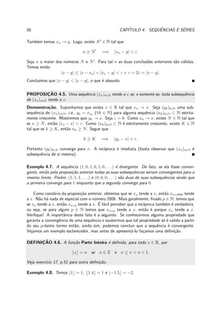 56 CAP´ITULO 4. SEQUˆENCIAS E S´ERIES
Tamb´em temos xn → y. Logo, existe N′
∈ N tal que
n ≥ N′
=⇒ |xn − y| < ε.
Seja n o maior dos n´umeros N e N′
. Para tal n as duas conclus˜oes anteriores s˜ao v´alidas.
Temos ent˜ao
|x − y| ≤ |x − xn| + |xn − y| < ε + ε = 2ε = |x − y|.
Conclu´ımos que |x − y| < |x − y|, o que ´e absurdo.
PROPOSIC¸ ˜AO 4.5. Uma sequˆencia (xn)n∈N tende a x se, e somente se, toda subsequˆencia
de (xn)n∈N tende a x.
Demonstra¸c˜ao. Suponhamos que exista x ∈ R tal que xn → x. Seja (yk)k∈N uma sub-
sequˆencia de (xn)n∈N, i.e., yk = xnk
(∀k ∈ N) para alguma sequˆencia (nk)k∈N ⊂ N estrita-
mente crescente. Mostremos que yk → x. Seja ε > 0. Como xn → x, existe N ∈ N tal que
se n ≥ N, ent˜ao |xn − x| < ε. Como (nk)k∈N ⊂ N ´e estritamente crescente, existe K ∈ N
tal que se k ≥ K, ent˜ao nk ≥ N. Segue que
k ≥ K =⇒ |yk − x| < ε.
Portanto (yk)k∈N converge para x. A rec´ıproca ´e imediata (basta observar que (xn)n∈N ´e
subsequˆencia de si mesma).
Exemplo 4.7. A sequˆencia (1, 0, 1, 0, 1, 0, . . .) ´e divergente. De fato, se ela fosse conver-
gente, ent˜ao pela proposi¸c˜ao anterior todas as suas subsequˆencias seriam convergentes para o
mesmo limite. Por´em, (1, 1, 1, . . . ) e (0, 0, 0, . . . ) s˜ao duas de suas subsequˆencias sendo que
a primeira converge para 1 enquanto que a segunda converge para 0.
Como corol´ario da proposi¸c˜ao anterior, obtemos que se xn tende a x, ent˜ao xn+2006 tende
a x. N˜ao h´a nada de especial com o n´umero 2006. Mais geralmente, ﬁxado p ∈ N, temos que
se xn tende a x, ent˜ao xn+p tende a x. ´E f´acil perceber que a rec´ıproca tamb´em ´e verdadeira,
ou seja, se para algum p ∈ N temos que xn+p tende a x, ent˜ao ´e porque xn tende a x.
Veriﬁque! A importˆancia deste fato ´e a seguinte. Se conhecermos alguma propriedade que
garanta a convergˆencia de uma sequˆencia e soubermos que tal propriedade s´o ´e valida a partir
do seu p-´esimo termo ent˜ao, ainda sim, podemos concluir que a sequˆencia ´e convergente.
Vejamos um exemplo esclarecedor, mas antes de apresent´a-lo fa¸camos uma deﬁni¸c˜ao.
DEFINIC¸ ˜AO 4.6. A fun¸c˜ao Parte Inteira ´e deﬁnida, para todo x ∈ R, por
⌊x⌋ = n se n ∈ Z e n ≤ x < n + 1.
Veja exerc´ıcio 17, p.51 para outra deﬁni¸c˜ao.
Exemplo 4.8. Temos ⌊1⌋ = 1, ⌊1.4⌋ = 1 e ⌊−1.5⌋ = −2.
 