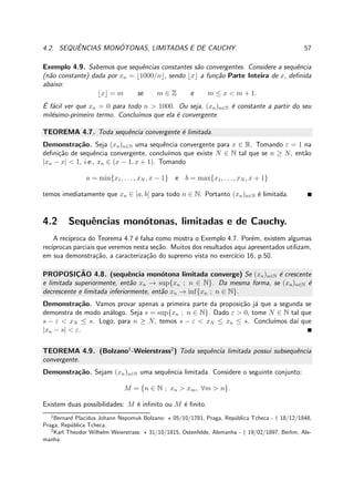 4.2. SEQUˆENCIAS MON ´OTONAS, LIMITADAS E DE CAUCHY. 57
Exemplo 4.9. Sabemos que sequˆencias constantes s˜ao convergentes. Considere a sequˆencia
(n˜ao constante) dada por xn = ⌊1000/n⌋, sendo ⌊x⌋ a fun¸c˜ao Parte Inteira de x, deﬁnida
abaixo:
⌊x⌋ = m se m ∈ Z e m ≤ x < m + 1.
´E f´acil ver que xn = 0 para todo n > 1000. Ou seja, (xn)n∈N ´e constante a partir do seu
mil´esimo-primeiro termo. Conclu´ımos que ela ´e convergente.
TEOREMA 4.7. Toda sequˆencia convergente ´e limitada.
Demonstra¸c˜ao. Seja (xn)n∈N uma sequˆencia convergente para x ∈ R. Tomando ε = 1 na
deﬁni¸c˜ao de sequˆencia convergente, conclu´ımos que existe N ∈ N tal que se n ≥ N, ent˜ao
|xn − x| < 1, i.e., xn ∈ (x − 1, x + 1). Tomando
a = min{x1, . . . , xN , x − 1} e b = max{x1, . . . , xN , x + 1}
temos imediatamente que xn ∈ [a, b] para todo n ∈ N. Portanto (xn)n∈N ´e limitada.
4.2 Sequˆencias mon´otonas, limitadas e de Cauchy.
A rec´ıproca do Teorema 4.7 ´e falsa como mostra o Exemplo 4.7. Por´em, existem algumas
rec´ıprocas parciais que veremos nesta se¸c˜ao. Muitos dos resultados aqui apresentados utilizam,
em sua demonstra¸c˜ao, a caracteriza¸c˜ao do supremo vista no exerc´ıcio 16, p.50.
PROPOSIC¸ ˜AO 4.8. (sequˆencia mon´otona limitada converge) Se (xn)n∈N ´e crescente
e limitada superiormente, ent˜ao xn → sup{xn ; n ∈ N}. Da mesma forma, se (xn)n∈N ´e
decrescente e limitada inferiormente, ent˜ao xn → inf{xn ; n ∈ N}.
Demonstra¸c˜ao. Vamos provar apenas a primeira parte da proposi¸c˜ao j´a que a segunda se
demonstra de modo an´alogo. Seja s = sup{xn ; n ∈ N}. Dado ε > 0, tome N ∈ N tal que
s − ε < xN ≤ s. Logo, para n ≥ N, temos s − ε < xN ≤ xn ≤ s. Conclu´ımos da´ı que
|xn − s| < ε.
TEOREMA 4.9. (Bolzano1
-Weierstrass2
) Toda sequˆencia limitada possui subsequˆencia
convergente.
Demonstra¸c˜ao. Sejam (xn)n∈N uma sequˆencia limitada. Considere o seguinte conjunto:
M = {n ∈ N ; xn > xm, ∀m > n}.
Existem duas possibilidades: M ´e inﬁnito ou M ´e ﬁnito.
1
Bernard Placidus Johann Nepomuk Bolzano: ⋆ 05/10/1781, Praga, Rep´ublica Tcheca - † 18/12/1848,
Praga, Rep´ublica Tcheca.
2
Karl Theodor Wilhelm Weierstrass: ⋆ 31/10/1815, Ostenfelde, Alemanha - † 19/02/1897, Berlim, Ale-
manha.
 