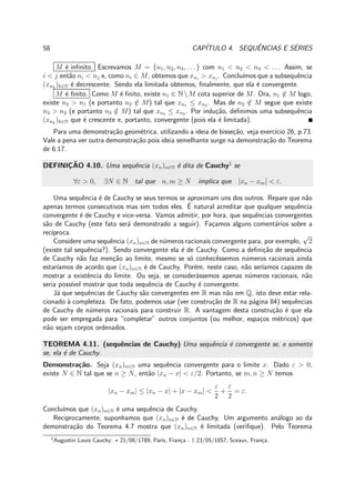 58 CAP´ITULO 4. SEQUˆENCIAS E S´ERIES
M ´e inﬁnito. Escrevamos M = {n1, n2, n3, . . . } com n1 < n2 < n3 < . . . Assim, se
i < j ent˜ao ni < nj e, como ni ∈ M, obtemos que xni
> xnj
. Conclu´ımos que a subsequˆencia
(xnk
)k∈N ´e decrescente. Sendo ela limitada obtemos, ﬁnalmente, que ela ´e convergente.
M ´e ﬁnito. Como M ´e ﬁnito, existe n1 ∈ NM cota superior de M. Ora, n1 /∈ M logo,
existe n2 > n1 (e portanto n2 /∈ M) tal que xn1 ≤ xn2 . Mas de n2 /∈ M segue que existe
n3 > n2 (e portanto n3 /∈ M) tal que xn2 ≤ xn3 . Por indu¸c˜ao, deﬁnimos uma subsequˆencia
(xnk
)k∈N que ´e crescente e, portanto, convergente (pois ela ´e limitada).
Para uma demonstra¸c˜ao geom´etrica, utilizando a ideia de bisse¸c˜ao, veja exerc´ıcio 26, p.73.
Vale a pena ver outra demonstra¸c˜ao pois ideia semelhante surge na demonstra¸c˜ao do Teorema
de 6.17.
DEFINIC¸ ˜AO 4.10. Uma sequˆencia (xn)n∈N ´e dita de Cauchy1
se
∀ε > 0, ∃N ∈ N tal que n, m ≥ N implica que |xn − xm| < ε.
Uma sequˆencia ´e de Cauchy se seus termos se aproximam uns dos outros. Repare que n˜ao
apenas termos consecutivos mas sim todos eles. ´E natural acreditar que qualquer sequˆencia
convergente ´e de Cauchy e vice-versa. Vamos admitir, por hora, que sequˆencias convergentes
s˜ao de Cauchy (este fato ser´a demonstrado a seguir). Fa¸camos alguns coment´arios sobre a
rec´ıproca.
Considere uma sequˆencia (xn)n∈N de n´umeros racionais convergente para, por exemplo,
√
2
(existe tal sequˆencia?). Sendo convergente ela ´e de Cauchy. Como a deﬁni¸c˜ao de sequˆencia
de Cauchy n˜ao faz men¸c˜ao ao limite, mesmo se s´o conhecˆessemos n´umeros racionais ainda
estar´ıamos de acordo que (xn)n∈N ´e de Cauchy. Por´em, neste caso, n˜ao ser´ıamos capazes de
mostrar a existˆencia do limite. Ou seja, se consider´assemos apenas n´umeros racionais, n˜ao
seria poss´ıvel mostrar que toda sequˆencia de Cauchy ´e convergente.
J´a que sequˆencias de Cauchy s˜ao convergentes em R mas n˜ao em Q, isto deve estar rela-
cionado `a completeza. De fato, podemos usar (ver constru¸c˜ao de R na p´agina 84) sequˆencias
de Cauchy de n´umeros racionais para construir R. A vantagem desta constru¸c˜ao ´e que ela
pode ser empregada para “completar” outros conjuntos (ou melhor, espa¸cos m´etricos) que
n˜ao sejam corpos ordenados.
TEOREMA 4.11. (sequˆencias de Cauchy) Uma sequˆencia ´e convergente se, e somente
se, ela ´e de Cauchy.
Demonstra¸c˜ao. Seja (xn)n∈N uma sequˆencia convergente para o limite x. Dado ε > 0,
existe N ∈ N tal que se n ≥ N, ent˜ao |xn − x| < ε/2. Portanto, se m, n ≥ N temos
|xn − xm| ≤ |xn − x| + |x − xm| <
ε
2
+
ε
2
= ε.
Conclu´ımos que (xn)n∈N ´e uma sequˆencia de Cauchy.
Reciprocamente, suponhamos que (xn)n∈N ´e de Cauchy. Um argumento an´alogo ao da
demonstra¸c˜ao do Teorema 4.7 mostra que (xn)n∈N ´e limitada (veriﬁque). Pelo Teorema
1
Augustin Louis Cauchy: ⋆ 21/08/1789, Paris, Fran¸ca - † 23/05/1857, Sceaux, Fran¸ca.
 
