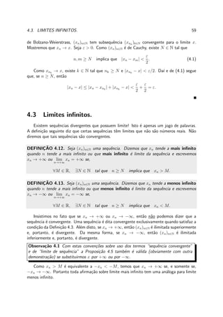 4.3. LIMITES INFINITOS. 59
de Bolzano-Weierstrass, (xn)n∈N tem subsequˆencia (xnk
)k∈N convergente para o limite x.
Mostremos que xn → x. Seja ε > 0. Como (xn)n∈N ´e de Cauchy, existe N ∈ N tal que
n, m ≥ N implica que |xn − xm| <
ε
2
. (4.1)
Como xnk
→ x, existe k ∈ N tal que nk ≥ N e |xnk
− x| < ε/2. Da´ı e de (4.1) segue
que, se n ≥ N, ent˜ao
|xn − x| ≤ |xn − xnk
| + |xnk
− x| <
ε
2
+
ε
2
= ε.
4.3 Limites inﬁnitos.
Existem sequˆencias divergentes que possuem limite! Isto ´e apenas um jogo de palavras.
A deﬁni¸c˜ao seguinte diz que certas sequˆencias tˆem limites que n˜ao s˜ao n´umeros reais. N˜ao
diremos que tais sequˆencias s˜ao convergentes.
DEFINIC¸ ˜AO 4.12. Seja (xn)n∈N uma sequˆencia. Dizemos que xn tende a mais inﬁnito
quando n tende a mais inﬁnito ou que mais inﬁnito ´e limite da sequˆencia e escrevemos
xn → +∞ ou lim
n→+∞
xn = +∞ se,
∀M ∈ R, ∃N ∈ N tal que n ≥ N implica que xn > M.
DEFINIC¸ ˜AO 4.13. Seja (xn)n∈N uma sequˆencia. Dizemos que xn tende a menos inﬁnito
quando n tende a mais inﬁnito ou que menos inﬁnito ´e limite da sequˆencia e escrevemos
xn → −∞ ou lim
n→+∞
xn = −∞ se,
∀M ∈ R, ∃N ∈ N tal que n ≥ N implica que xn < M.
Insistimos no fato que se xn → +∞ ou xn → −∞, ent˜ao n˜ao podemos dizer que a
sequˆencia ´e convergente. Uma sequˆencia ´e dita convergente exclusivamente quando satisfaz a
condi¸c˜ao da Deﬁni¸c˜ao 4.3. Al´em disto, se xn → +∞, ent˜ao (xn)n∈N ´e ilimitada superiormente
e, portanto, ´e divergente. Da mesma forma, se xn → −∞, ent˜ao (xn)n∈N ´e ilimitada
inferiormente e, portanto, ´e divergente.
Observa¸c˜ao 4.1 Com estas conven¸c˜oes sobre uso dos termos “sequˆencia convergente”
e de “limite de sequˆencia” a Proposi¸c˜ao 4.5 tamb´em ´e v´alida (obviamente com outra
demonstra¸c˜ao) se substituirmos x por +∞ ou por −∞.
Como xn > M ´e equivalente a −xn < −M, temos que xn → +∞ se, e somente se,
−xn → −∞. Portanto toda aﬁrma¸c˜ao sobre limite mais inﬁnito tem uma an´aloga para limite
menos inﬁnito.
 