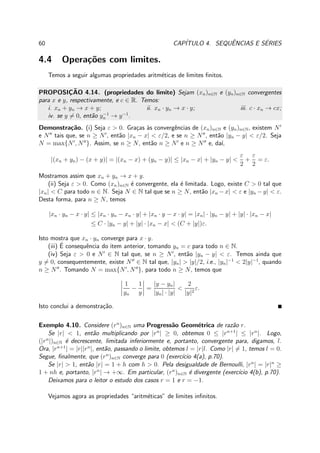 60 CAP´ITULO 4. SEQUˆENCIAS E S´ERIES
4.4 Opera¸c˜oes com limites.
Temos a seguir algumas propriedades aritm´eticas de limites ﬁnitos.
PROPOSIC¸ ˜AO 4.14. (propriedades do limite) Sejam (xn)n∈N e (yn)n∈N convergentes
para x e y, respectivamente, e c ∈ R. Temos:
i. xn + yn → x + y; ii. xn · yn → x · y; iii. c · xn → cx;
iv. se y = 0, ent˜ao y−1
n → y−1
.
Demonstra¸c˜ao. (i) Seja ε > 0. Gra¸cas `as convergˆencias de (xn)n∈N e (yn)n∈N, existem N′
e N′′
tais que, se n ≥ N′
, ent˜ao |xn − x| < ε/2, e se n ≥ N′′
, ent˜ao |yn − y| < ε/2. Seja
N = max{N′
, N′′
}. Assim, se n ≥ N, ent˜ao n ≥ N′
e n ≥ N′′
e, da´ı,
|(xn + yn) − (x + y)| = |(xn − x) + (yn − y)| ≤ |xn − x| + |yn − y| <
ε
2
+
ε
2
= ε.
Mostramos assim que xn + yn → x + y.
(ii) Seja ε > 0. Como (xn)n∈N ´e convergente, ela ´e limitada. Logo, existe C > 0 tal que
|xn| < C para todo n ∈ N. Seja N ∈ N tal que se n ≥ N, ent˜ao |xn −x| < ε e |yn −y| < ε.
Desta forma, para n ≥ N, temos
|xn · yn − x · y| ≤ |xn · yn − xn · y| + |xn · y − x · y| = |xn| · |yn − y| + |y| · |xn − x|
≤ C · |yn − y| + |y| · |xn − x| < (C + |y|)ε.
Isto mostra que xn · yn converge para x · y.
(iii) ´E consequˆencia do item anterior, tomando yn = c para todo n ∈ N.
(iv) Seja ε > 0 e N′
∈ N tal que, se n ≥ N′
, ent˜ao |yn − y| < ε. Temos ainda que
y = 0, consequentemente, existe N′′
∈ N tal que, |yn| > |y|/2, i.e., |yn|−1
< 2|y|−1
, quando
n ≥ N′′
. Tomando N = max{N′
, N′′
}, para todo n ≥ N, temos que
1
yn
−
1
y
=
|y − yn|
|yn| · |y|
<
2
|y|2
ε.
Isto conclui a demonstra¸c˜ao.
Exemplo 4.10. Considere (rn
)n∈N uma Progress˜ao Geom´etrica de raz˜ao r.
Se |r| < 1, ent˜ao multiplicando por |rn
| ≥ 0, obtemos 0 ≤ |rn+1
| ≤ |rn
|. Logo,
(|rn
|)n∈N ´e decrescente, limitada inferiormente e, portanto, convergente para, digamos, l.
Ora, |rn+1
| = |r||rn
|, ent˜ao, passando o limite, obtemos l = |r|l. Como |r| = 1, temos l = 0.
Segue, ﬁnalmente, que (rn
)n∈N converge para 0 (exerc´ıcio 4(a), p.70).
Se |r| > 1, ent˜ao |r| = 1 + h com h > 0. Pela desigualdade de Bernoulli, |rn
| = |r|n
≥
1 + nh e, portanto, |rn
| → +∞. Em particular, (rn
)n∈N ´e divergente (exerc´ıcio 4(b), p.70).
Deixamos para o leitor o estudo dos casos r = 1 e r = −1.
Vejamos agora as propriedades “aritm´eticas” de limites inﬁnitos.
 