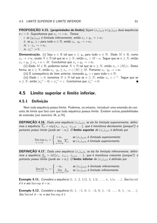 4.5. LIMITE SUPERIOR E LIMITE INFERIOR. 61
PROPOSIC¸ ˜AO 4.15. (propriedades do limite) Sejam (xn)n∈N e (yn)n∈N duas sequˆencias
e c > 0. Suponhamos que xn → +∞. Temos:
i. se (yn)n∈N ´e limitada inferiormente, ent˜ao xn + yn → +∞;
ii. se yn ≥ c para todo n ∈ N, ent˜ao xn · yn → +∞;
iii. c · xn → +∞;
iv. x−1
n → 0.
Demonstra¸c˜ao. (i) Seja a ∈ R tal que a ≤ yn para todo n ∈ N. Dado M ∈ R, como
xn → +∞, existe N ∈ N tal que se n ≥ N, ent˜ao xn > M − a. Segue que se n ≥ N, ent˜ao
xn + yn ≥ xn + a > M. Conclu´ımos que xn + yn → +∞.
(ii) Dado M ∈ R, podemos tomar N ∈ N tal que se n ≥ N, ent˜ao xn > |M|/c. Desta
forma, se n ≥ N, ent˜ao xn · yn ≥ xn · c > |M| ≥ M. Portanto xn · yn → +∞.
(iii) ´E consequˆencia do item anterior, tomando yn = c para todo n ∈ N.
(iv) Dado ε > 0, tomemos N ∈ N tal que se n ≥ N, ent˜ao xn > ε−1
. Segue que se
n ≥ N, ent˜ao |x−1
n − 0| = x−1
n < ε. Conclu´ımos que x−1
n → 0.
4.5 Limite superior e limite inferior.
4.5.1 Deﬁni¸c˜ao
Nem toda sequˆencia possui limite. Podemos, no entanto, introduzir uma extens˜ao do con-
ceito de limite que far´a com que toda sequˆencia possua limite. Existem outras possibilidades
de extens˜ao (ver exerc´ıcio 34, p.74).
DEFINIC¸ ˜AO 4.16. Dada uma sequˆencia (xn)n∈N, se ela for limitada superiormente, deﬁni-
mos a sequˆencia Xn = sup{xn, xn+1, xn+2, . . .}, que ´e mon´otona decrescente (porque?) e
portanto possui limite (pode ser −∞). O limite superior de (xn)n∈N ´e deﬁnido por
lim sup
n→+∞
xn =
+∞, se (xn)n∈N ´e ilimitada superiormente;
lim
n→+∞
Xn, se (xn)n∈N ´e limitada superiormente.
DEFINIC¸ ˜AO 4.17. Dada uma sequˆencia (xn)n∈N, se ela for limitada inferiormente, deﬁni-
mos a sequˆencia Xn = inf{xn, xn+1, xn+2, . . .}, que ´e mon´otona crescente (porque?) e
portanto possui limite (pode ser +∞). O limite inferior de (xn)n∈N ´e deﬁnido por
lim inf
n→+∞
xn =
−∞, se (xn)n∈N ´e ilimitada inferiormente;
lim
n→+∞
Xn, se (xn)n∈N ´e limitada inferiormente.
Exemplo 4.11. Considere a sequˆencia (1, 1, 2, 1/2, 3, 1/3, . . . , n, 1/n, . . .). Seu lim inf
´e 0 e seu lim sup ´e +∞.
Exemplo 4.12. Considere a sequˆencia (0, 1, −1, 0, 1, −2, 0, 1, −3, . . . , 0, 1, −n, . . .).
Seu lim inf ´e −∞ e seu lim sup ´e 1.
 